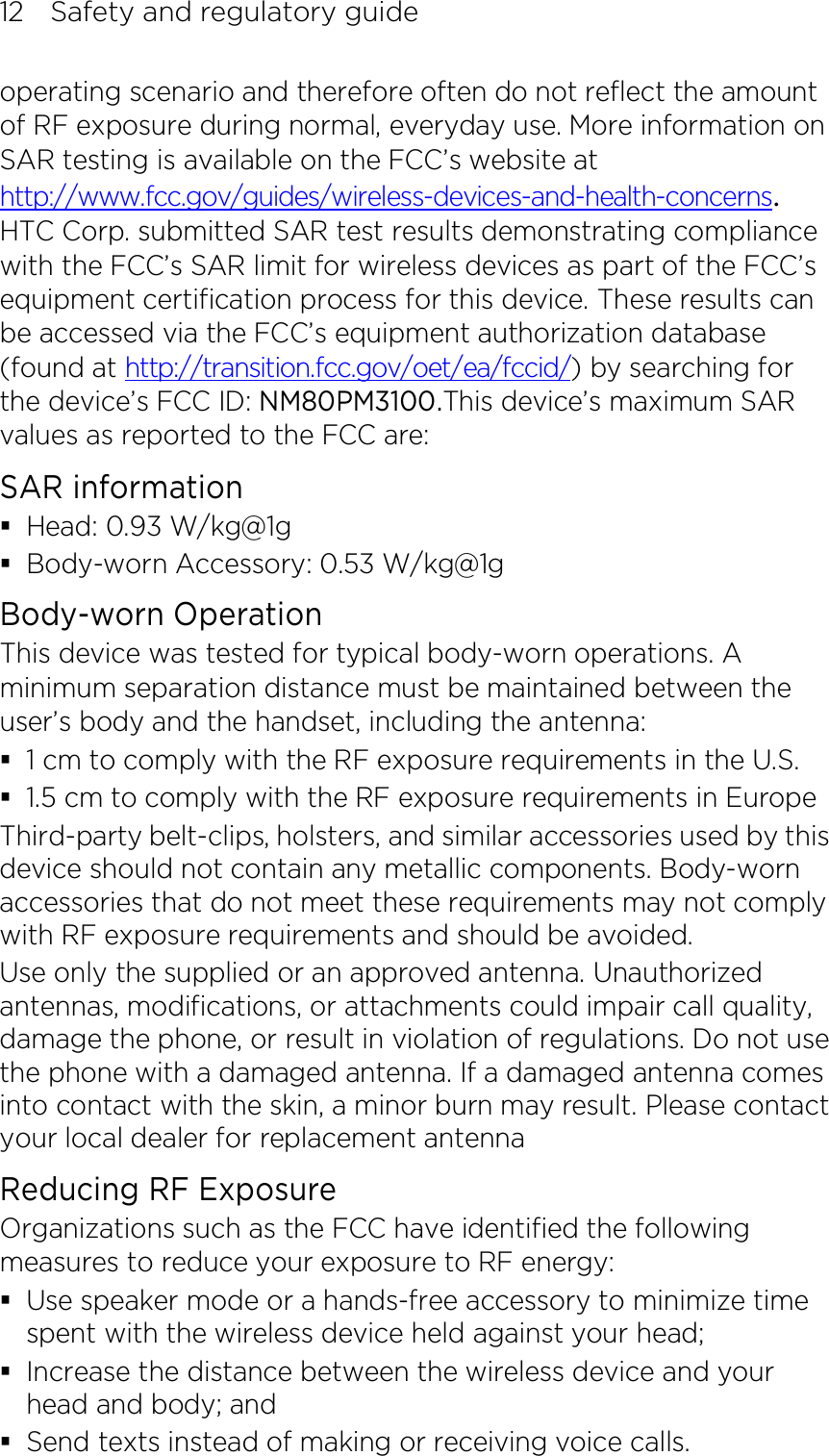 12    Safety and regulatory guide operating scenario and therefore often do not reflect the amount of RF exposure during normal, everyday use. More information on SAR testing is available on the FCC’s website at http://www.fcc.gov/guides/wireless-devices-and-health-concerns.     HTC Corp. submitted SAR test results demonstrating compliance with the FCC’s SAR limit for wireless devices as part of the FCC’s equipment certification process for this device. These results can be accessed via the FCC’s equipment authorization database (found at http://transition.fcc.gov/oet/ea/fccid/) by searching for the device’s FCC ID: NM80PM3100.This device’s maximum SAR values as reported to the FCC are: SAR information  Head: 0.93 W/kg@1g  Body-worn Accessory: 0.53 W/kg@1g Body-worn Operation This device was tested for typical body-worn operations. A minimum separation distance must be maintained between the user’s body and the handset, including the antenna:  1 cm to comply with the RF exposure requirements in the U.S.  1.5 cm to comply with the RF exposure requirements in Europe Third-party belt-clips, holsters, and similar accessories used by this device should not contain any metallic components. Body-worn accessories that do not meet these requirements may not comply with RF exposure requirements and should be avoided.   Use only the supplied or an approved antenna. Unauthorized antennas, modifications, or attachments could impair call quality, damage the phone, or result in violation of regulations. Do not use the phone with a damaged antenna. If a damaged antenna comes into contact with the skin, a minor burn may result. Please contact your local dealer for replacement antenna Reducing RF Exposure   Organizations such as the FCC have identified the following measures to reduce your exposure to RF energy:  Use speaker mode or a hands-free accessory to minimize time spent with the wireless device held against your head;    Increase the distance between the wireless device and your head and body; and  Send texts instead of making or receiving voice calls. 