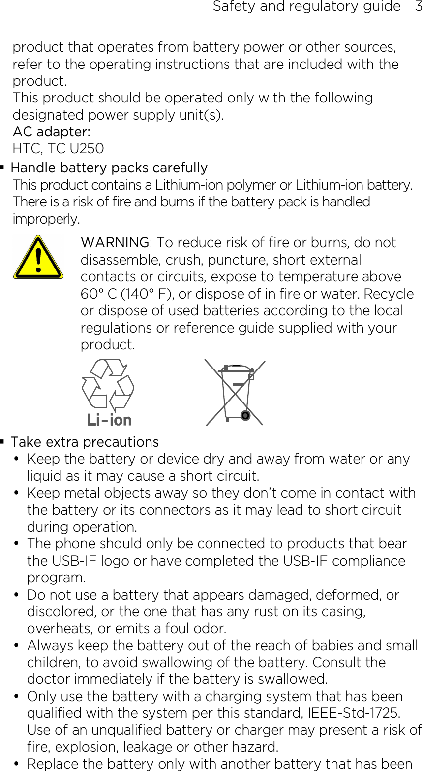 Safety and regulatory guide    3 product that operates from battery power or other sources, refer to the operating instructions that are included with the product. This product should be operated only with the following designated power supply unit(s). AC adapter: HTC, TC U250  Handle battery packs carefully This product contains a Lithium-ion polymer or Lithium-ion battery. There is a risk of fire and burns if the battery pack is handled improperly.    WARNING: To reduce risk of fire or burns, do not disassemble, crush, puncture, short external contacts or circuits, expose to temperature above 60° C (140° F), or dispose of in fire or water. Recycle or dispose of used batteries according to the local regulations or reference guide supplied with your product.   Take extra precautions  Keep the battery or device dry and away from water or any liquid as it may cause a short circuit.    Keep metal objects away so they don’t come in contact with the battery or its connectors as it may lead to short circuit during operation.  The phone should only be connected to products that bear the USB-IF logo or have completed the USB-IF compliance program.  Do not use a battery that appears damaged, deformed, or discolored, or the one that has any rust on its casing, overheats, or emits a foul odor.  Always keep the battery out of the reach of babies and small children, to avoid swallowing of the battery. Consult the doctor immediately if the battery is swallowed.  Only use the battery with a charging system that has been qualified with the system per this standard, IEEE-Std-1725. Use of an unqualified battery or charger may present a risk of fire, explosion, leakage or other hazard.  Replace the battery only with another battery that has been 