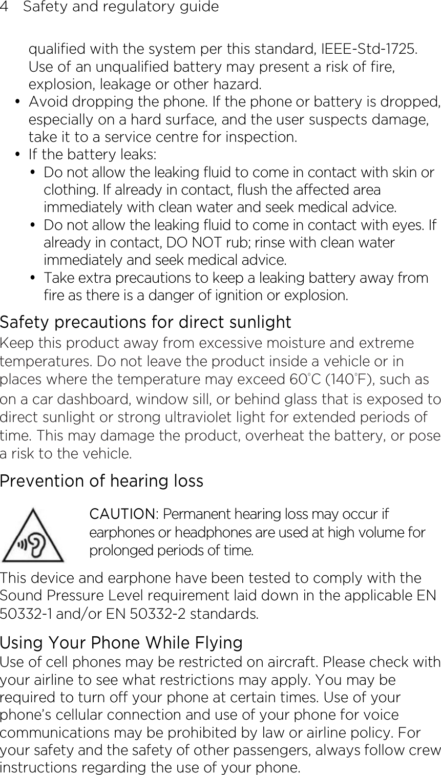 4    Safety and regulatory guide qualified with the system per this standard, IEEE-Std-1725. Use of an unqualified battery may present a risk of fire, explosion, leakage or other hazard.  Avoid dropping the phone. If the phone or battery is dropped, especially on a hard surface, and the user suspects damage, take it to a service centre for inspection.  If the battery leaks:    Do not allow the leaking fluid to come in contact with skin or clothing. If already in contact, flush the affected area immediately with clean water and seek medical advice.    Do not allow the leaking fluid to come in contact with eyes. If already in contact, DO NOT rub; rinse with clean water immediately and seek medical advice.    Take extra precautions to keep a leaking battery away from fire as there is a danger of ignition or explosion.   Safety precautions for direct sunlight Keep this product away from excessive moisture and extreme temperatures. Do not leave the product inside a vehicle or in places where the temperature may exceed 60°C (140°F), such as on a car dashboard, window sill, or behind glass that is exposed to direct sunlight or strong ultraviolet light for extended periods of time. This may damage the product, overheat the battery, or pose a risk to the vehicle. Prevention of hearing loss CAUTION: Permanent hearing loss may occur if earphones or headphones are used at high volume for prolonged periods of time. This device and earphone have been tested to comply with the Sound Pressure Level requirement laid down in the applicable EN 50332-1 and/or EN 50332-2 standards. Using Your Phone While Flying Use of cell phones may be restricted on aircraft. Please check with your airline to see what restrictions may apply. You may be required to turn off your phone at certain times. Use of your phone’s cellular connection and use of your phone for voice communications may be prohibited by law or airline policy. For your safety and the safety of other passengers, always follow crew instructions regarding the use of your phone. 