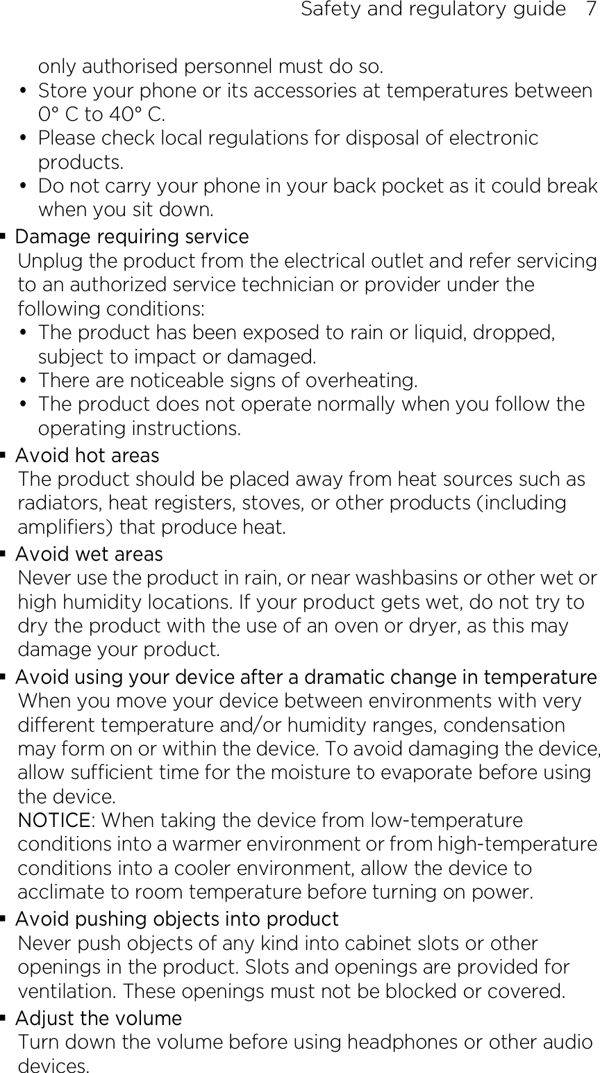 Safety and regulatory guide    7 only authorised personnel must do so.  Store your phone or its accessories at temperatures between 0° C to 40° C.  Please check local regulations for disposal of electronic products.  Do not carry your phone in your back pocket as it could break when you sit down.  Damage requiring service Unplug the product from the electrical outlet and refer servicing to an authorized service technician or provider under the following conditions:  The product has been exposed to rain or liquid, dropped, subject to impact or damaged.  There are noticeable signs of overheating.  The product does not operate normally when you follow the operating instructions.  Avoid hot areas The product should be placed away from heat sources such as radiators, heat registers, stoves, or other products (including amplifiers) that produce heat.  Avoid wet areas Never use the product in rain, or near washbasins or other wet or high humidity locations. If your product gets wet, do not try to dry the product with the use of an oven or dryer, as this may damage your product.  Avoid using your device after a dramatic change in temperature When you move your device between environments with very different temperature and/or humidity ranges, condensation may form on or within the device. To avoid damaging the device, allow sufficient time for the moisture to evaporate before using the device. NOTICE: When taking the device from low-temperature conditions into a warmer environment or from high-temperature conditions into a cooler environment, allow the device to acclimate to room temperature before turning on power.  Avoid pushing objects into product Never push objects of any kind into cabinet slots or other openings in the product. Slots and openings are provided for ventilation. These openings must not be blocked or covered.  Adjust the volume Turn down the volume before using headphones or other audio devices. 