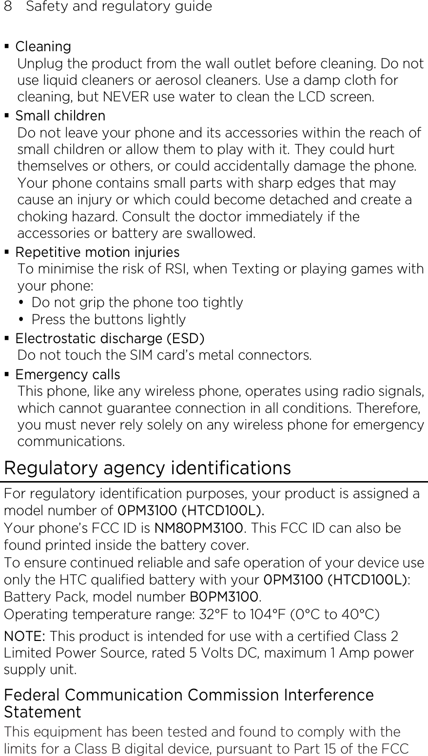 8    Safety and regulatory guide  Cleaning Unplug the product from the wall outlet before cleaning. Do not use liquid cleaners or aerosol cleaners. Use a damp cloth for cleaning, but NEVER use water to clean the LCD screen.    Small children Do not leave your phone and its accessories within the reach of small children or allow them to play with it. They could hurt themselves or others, or could accidentally damage the phone. Your phone contains small parts with sharp edges that may cause an injury or which could become detached and create a choking hazard. Consult the doctor immediately if the accessories or battery are swallowed.  Repetitive motion injuries To minimise the risk of RSI, when Texting or playing games with your phone:  Do not grip the phone too tightly  Press the buttons lightly  Electrostatic discharge (ESD) Do not touch the SIM card’s metal connectors.    Emergency calls This phone, like any wireless phone, operates using radio signals, which cannot guarantee connection in all conditions. Therefore, you must never rely solely on any wireless phone for emergency communications. Regulatory agency identifications For regulatory identification purposes, your product is assigned a model number of 0PM3100 (HTCD100L). Your phone’s FCC ID is NM80PM3100. This FCC ID can also be found printed inside the battery cover. To ensure continued reliable and safe operation of your device use only the HTC qualified battery with your 0PM3100 (HTCD100L): Battery Pack, model number B0PM3100. Operating temperature range: 32°F to 104°F (0°C to 40°C) NOTE: This product is intended for use with a certified Class 2 Limited Power Source, rated 5 Volts DC, maximum 1 Amp power supply unit. Federal Communication Commission Interference Statement This equipment has been tested and found to comply with the limits for a Class B digital device, pursuant to Part 15 of the FCC 
