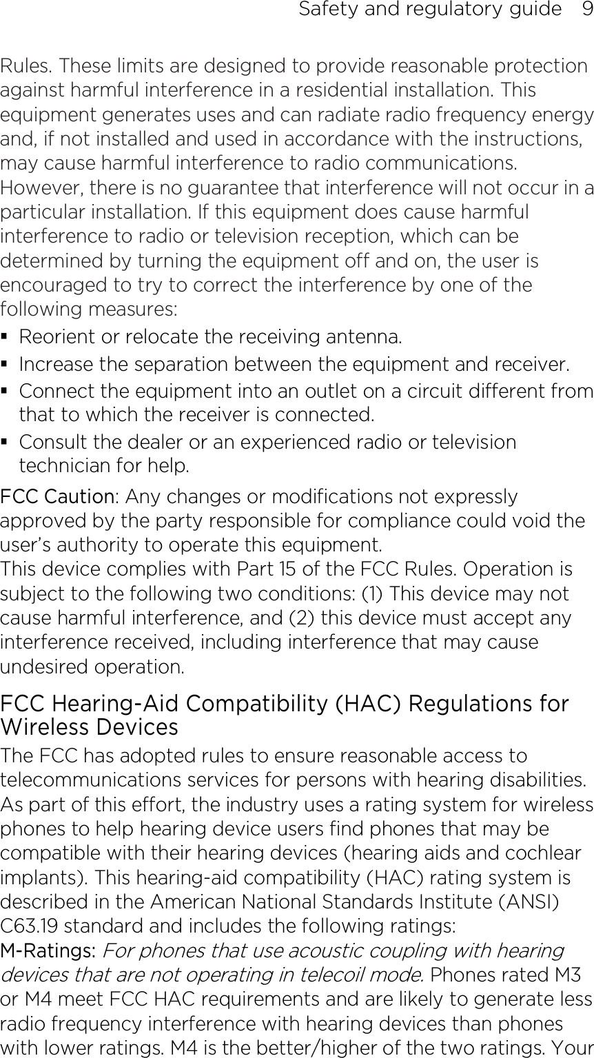 Safety and regulatory guide    9 Rules. These limits are designed to provide reasonable protection against harmful interference in a residential installation. This equipment generates uses and can radiate radio frequency energy and, if not installed and used in accordance with the instructions, may cause harmful interference to radio communications. However, there is no guarantee that interference will not occur in a particular installation. If this equipment does cause harmful interference to radio or television reception, which can be determined by turning the equipment off and on, the user is encouraged to try to correct the interference by one of the following measures:  Reorient or relocate the receiving antenna.    Increase the separation between the equipment and receiver.  Connect the equipment into an outlet on a circuit different from that to which the receiver is connected.  Consult the dealer or an experienced radio or television technician for help.   FCC Caution: Any changes or modifications not expressly approved by the party responsible for compliance could void the user’s authority to operate this equipment. This device complies with Part 15 of the FCC Rules. Operation is subject to the following two conditions: (1) This device may not cause harmful interference, and (2) this device must accept any interference received, including interference that may cause undesired operation. FCC Hearing-Aid Compatibility (HAC) Regulations for Wireless Devices The FCC has adopted rules to ensure reasonable access to telecommunications services for persons with hearing disabilities. As part of this effort, the industry uses a rating system for wireless phones to help hearing device users find phones that may be compatible with their hearing devices (hearing aids and cochlear implants). This hearing-aid compatibility (HAC) rating system is described in the American National Standards Institute (ANSI) C63.19 standard and includes the following ratings: M-Ratings: For phones that use acoustic coupling with hearing devices that are not operating in telecoil mode. Phones rated M3 or M4 meet FCC HAC requirements and are likely to generate less radio frequency interference with hearing devices than phones with lower ratings. M4 is the better/higher of the two ratings. Your 
