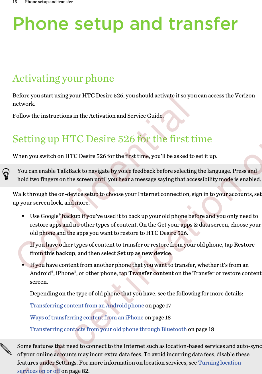 Phone setup and transferActivating your phoneBefore you start using your HTC Desire 526, you should activate it so you can access the Verizonnetwork.Follow the instructions in the Activation and Service Guide.Setting up HTC Desire 526 for the first timeWhen you switch on HTC Desire 526 for the first time, you’ll be asked to set it up.You can enable TalkBack to navigate by voice feedback before selecting the language. Press andhold two fingers on the screen until you hear a message saying that accessibility mode is enabled.Walk through the on-device setup to choose your Internet connection, sign in to your accounts, setup your screen lock, and more.§Use Google® backup if you&apos;ve used it to back up your old phone before and you only need torestore apps and no other types of content. On the Get your apps &amp; data screen, choose yourold phone and the apps you want to restore to HTC Desire 526. If you have other types of content to transfer or restore from your old phone, tap Restorefrom this backup, and then select Set up as new device.§If you have content from another phone that you want to transfer, whether it&apos;s from anAndroid®, iPhone®, or other phone, tap Transfer content on the Transfer or restore contentscreen. Depending on the type of old phone that you have, see the following for more details:Transferring content from an Android phone on page 17Ways of transferring content from an iPhone on page 18Transferring contacts from your old phone through Bluetooth on page 18Some features that need to connect to the Internet such as location-based services and auto-syncof your online accounts may incur extra data fees. To avoid incurring data fees, disable thesefeatures under Settings. For more information on location services, see Turning locationservices on or off on page 82.15 Phone setup and transfer        Confidential  For certification only