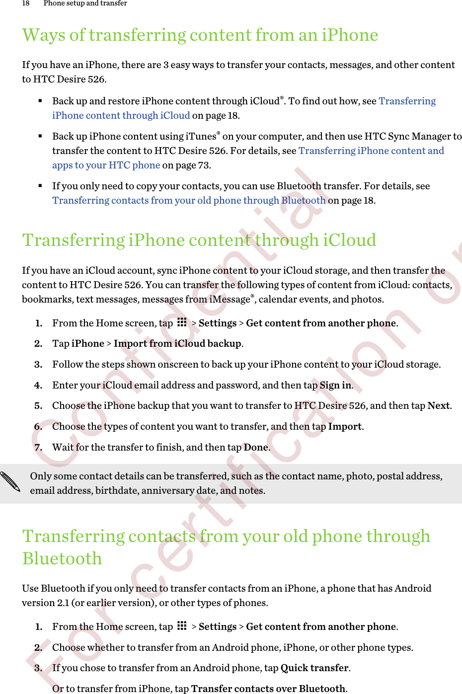 Ways of transferring content from an iPhoneIf you have an iPhone, there are 3 easy ways to transfer your contacts, messages, and other contentto HTC Desire 526.§Back up and restore iPhone content through iCloud®. To find out how, see TransferringiPhone content through iCloud on page 18.§Back up iPhone content using iTunes® on your computer, and then use HTC Sync Manager totransfer the content to HTC Desire 526. For details, see Transferring iPhone content andapps to your HTC phone on page 73.§If you only need to copy your contacts, you can use Bluetooth transfer. For details, see Transferring contacts from your old phone through Bluetooth on page 18.Transferring iPhone content through iCloudIf you have an iCloud account, sync iPhone content to your iCloud storage, and then transfer thecontent to HTC Desire 526. You can transfer the following types of content from iCloud: contacts,bookmarks, text messages, messages from iMessage®, calendar events, and photos.1. From the Home screen, tap   &gt; Settings &gt; Get content from another phone.2. Tap iPhone &gt; Import from iCloud backup.3. Follow the steps shown onscreen to back up your iPhone content to your iCloud storage.4. Enter your iCloud email address and password, and then tap Sign in.5. Choose the iPhone backup that you want to transfer to HTC Desire 526, and then tap Next.6. Choose the types of content you want to transfer, and then tap Import.7. Wait for the transfer to finish, and then tap Done.Only some contact details can be transferred, such as the contact name, photo, postal address,email address, birthdate, anniversary date, and notes.Transferring contacts from your old phone throughBluetoothUse Bluetooth if you only need to transfer contacts from an iPhone, a phone that has Androidversion 2.1 (or earlier version), or other types of phones.1. From the Home screen, tap   &gt; Settings &gt; Get content from another phone.2. Choose whether to transfer from an Android phone, iPhone, or other phone types.3. If you chose to transfer from an Android phone, tap Quick transfer. Or to transfer from iPhone, tap Transfer contacts over Bluetooth.18 Phone setup and transfer        Confidential  For certification only