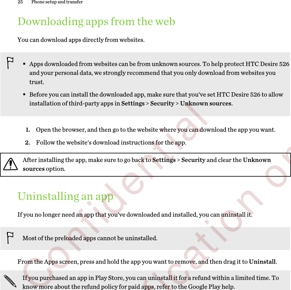 Downloading apps from the webYou can download apps directly from websites.§Apps downloaded from websites can be from unknown sources. To help protect HTC Desire 526and your personal data, we strongly recommend that you only download from websites youtrust.§Before you can install the downloaded app, make sure that you&apos;ve set HTC Desire 526 to allowinstallation of third-party apps in Settings &gt; Security &gt; Unknown sources.1. Open the browser, and then go to the website where you can download the app you want.2. Follow the website&apos;s download instructions for the app.After installing the app, make sure to go back to Settings &gt; Security and clear the Unknownsources option.Uninstalling an appIf you no longer need an app that you&apos;ve downloaded and installed, you can uninstall it.Most of the preloaded apps cannot be uninstalled.From the Apps screen, press and hold the app you want to remove, and then drag it to Uninstall.If you purchased an app in Play Store, you can uninstall it for a refund within a limited time. Toknow more about the refund policy for paid apps, refer to the Google Play help.25 Phone setup and transfer        Confidential  For certification only