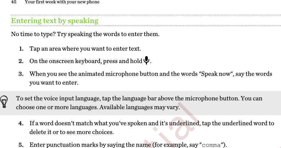 Entering text by speakingNo time to type? Try speaking the words to enter them.1. Tap an area where you want to enter text.2. On the onscreen keyboard, press and hold  .3. When you see the animated microphone button and the words &quot;Speak now&quot;, say the wordsyou want to enter. To set the voice input language, tap the language bar above the microphone button. You canchoose one or more languages. Available languages may vary.4. If a word doesn&apos;t match what you&apos;ve spoken and it&apos;s underlined, tap the underlined word todelete it or to see more choices.5. Enter punctuation marks by saying the name (for example, say &quot;comma&quot;).45 Your first week with your new phone        Confidential  For certification only