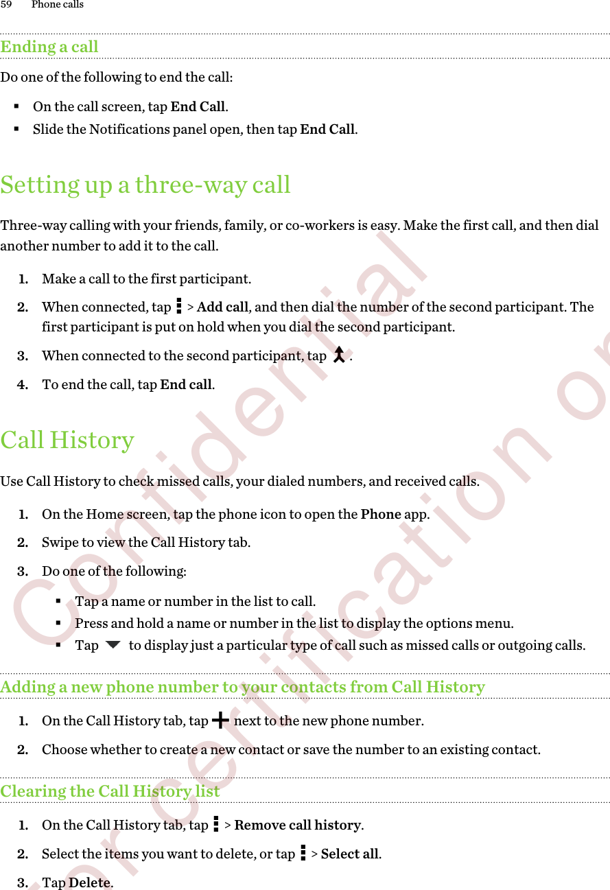 Ending a callDo one of the following to end the call:§On the call screen, tap End Call.§Slide the Notifications panel open, then tap End Call.Setting up a three-way callThree-way calling with your friends, family, or co-workers is easy. Make the first call, and then dialanother number to add it to the call.1. Make a call to the first participant.2. When connected, tap   &gt; Add call, and then dial the number of the second participant. Thefirst participant is put on hold when you dial the second participant.3. When connected to the second participant, tap  .4. To end the call, tap End call.Call HistoryUse Call History to check missed calls, your dialed numbers, and received calls.1. On the Home screen, tap the phone icon to open the Phone app.2. Swipe to view the Call History tab.3. Do one of the following:§Tap a name or number in the list to call.§Press and hold a name or number in the list to display the options menu.§Tap   to display just a particular type of call such as missed calls or outgoing calls.Adding a new phone number to your contacts from Call History1. On the Call History tab, tap   next to the new phone number.2. Choose whether to create a new contact or save the number to an existing contact.Clearing the Call History list1. On the Call History tab, tap   &gt; Remove call history.2. Select the items you want to delete, or tap   &gt; Select all.3. Tap Delete.59 Phone calls        Confidential  For certification only