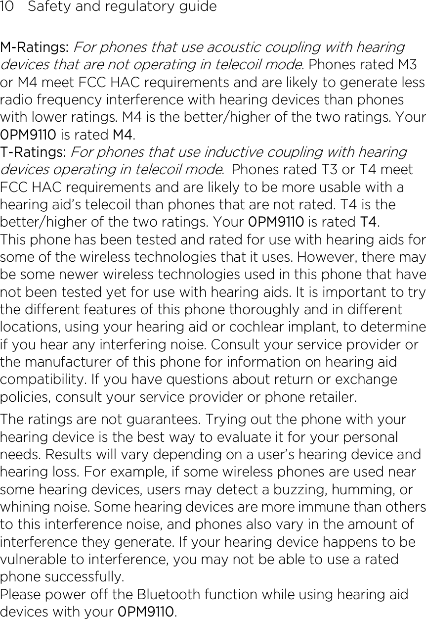 10    Safety and regulatory guide M-Ratings: For phones that use acoustic coupling with hearing devices that are not operating in telecoil mode. Phones rated M3 or M4 meet FCC HAC requirements and are likely to generate less radio frequency interference with hearing devices than phones with lower ratings. M4 is the better/higher of the two ratings. Your 0PM9110 is rated M4. T-Ratings: For phones that use inductive coupling with hearing devices operating in telecoil mode. Phones rated T3 or T4 meet FCC HAC requirements and are likely to be more usable with a hearing aid’s telecoil than phones that are not rated. T4 is the better/higher of the two ratings. Your 0PM9110 is rated T4. This phone has been tested and rated for use with hearing aids for some of the wireless technologies that it uses. However, there may be some newer wireless technologies used in this phone that have not been tested yet for use with hearing aids. It is important to try the different features of this phone thoroughly and in different locations, using your hearing aid or cochlear implant, to determine if you hear any interfering noise. Consult your service provider or the manufacturer of this phone for information on hearing aid compatibility. If you have questions about return or exchange policies, consult your service provider or phone retailer. The ratings are not guarantees. Trying out the phone with your hearing device is the best way to evaluate it for your personal needs. Results will vary depending on a user’s hearing device and hearing loss. For example, if some wireless phones are used near some hearing devices, users may detect a buzzing, humming, or whining noise. Some hearing devices are more immune than others to this interference noise, and phones also vary in the amount of interference they generate. If your hearing device happens to be vulnerable to interference, you may not be able to use a rated phone successfully. Please power off the Bluetooth function while using hearing aid devices with your 0PM9110. 
