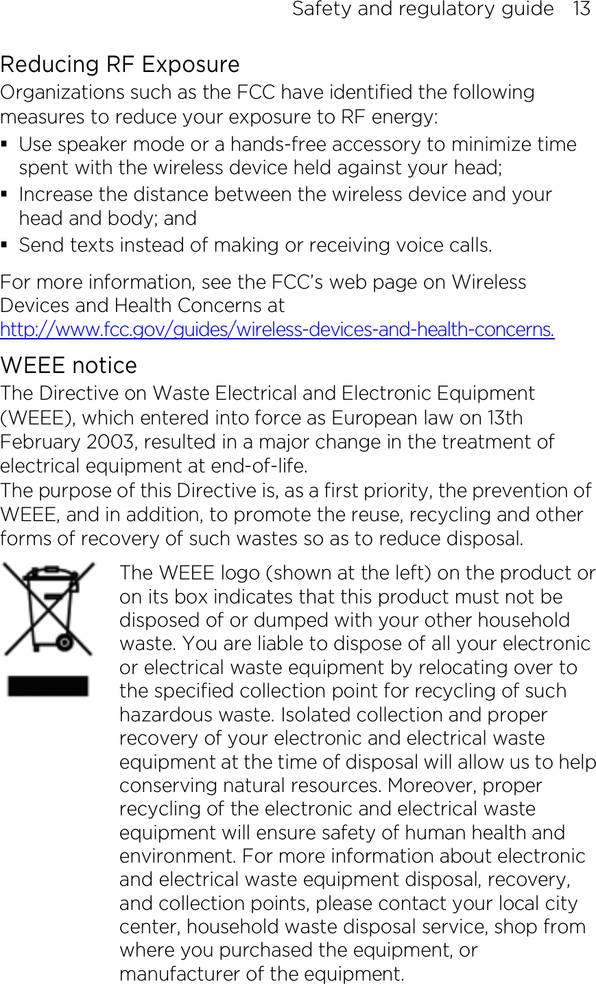 Safety and regulatory guide    13 Reducing RF Exposure   Organizations such as the FCC have identified the following measures to reduce your exposure to RF energy:  Use speaker mode or a hands-free accessory to minimize time spent with the wireless device held against your head;    Increase the distance between the wireless device and your head and body; and  Send texts instead of making or receiving voice calls. For more information, see the FCC’s web page on Wireless Devices and Health Concerns at http://www.fcc.gov/guides/wireless-devices-and-health-concerns. WEEE notice The Directive on Waste Electrical and Electronic Equipment (WEEE), which entered into force as European law on 13th February 2003, resulted in a major change in the treatment of electrical equipment at end-of-life.   The purpose of this Directive is, as a first priority, the prevention of WEEE, and in addition, to promote the reuse, recycling and other forms of recovery of such wastes so as to reduce disposal.     The WEEE logo (shown at the left) on the product or on its box indicates that this product must not be disposed of or dumped with your other household waste. You are liable to dispose of all your electronic or electrical waste equipment by relocating over to the specified collection point for recycling of such hazardous waste. Isolated collection and proper recovery of your electronic and electrical waste equipment at the time of disposal will allow us to help conserving natural resources. Moreover, proper recycling of the electronic and electrical waste equipment will ensure safety of human health and environment. For more information about electronic and electrical waste equipment disposal, recovery, and collection points, please contact your local city center, household waste disposal service, shop from where you purchased the equipment, or manufacturer of the equipment.  