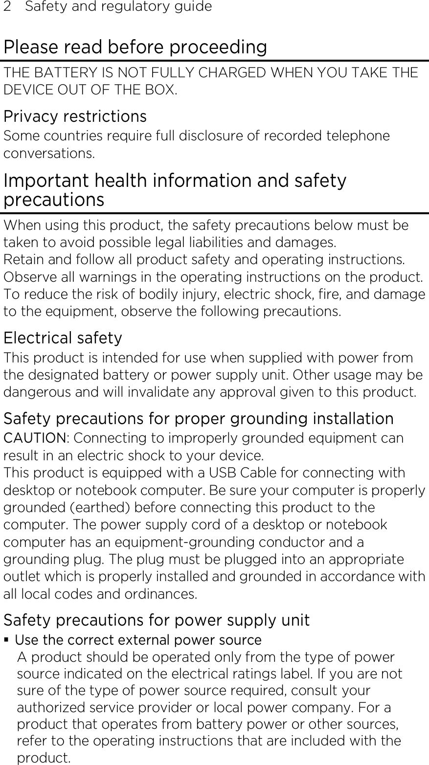 2    Safety and regulatory guide Please read before proceeding THE BATTERY IS NOT FULLY CHARGED WHEN YOU TAKE THE DEVICE OUT OF THE BOX. Privacy restrictions Some countries require full disclosure of recorded telephone conversations. Important health information and safety precautions When using this product, the safety precautions below must be taken to avoid possible legal liabilities and damages. Retain and follow all product safety and operating instructions. Observe all warnings in the operating instructions on the product. To reduce the risk of bodily injury, electric shock, fire, and damage to the equipment, observe the following precautions. Electrical safety This product is intended for use when supplied with power from the designated battery or power supply unit. Other usage may be dangerous and will invalidate any approval given to this product. Safety precautions for proper grounding installation CAUTION: Connecting to improperly grounded equipment can result in an electric shock to your device. This product is equipped with a USB Cable for connecting with desktop or notebook computer. Be sure your computer is properly grounded (earthed) before connecting this product to the computer. The power supply cord of a desktop or notebook computer has an equipment-grounding conductor and a grounding plug. The plug must be plugged into an appropriate outlet which is properly installed and grounded in accordance with all local codes and ordinances. Safety precautions for power supply unit  Use the correct external power source A product should be operated only from the type of power source indicated on the electrical ratings label. If you are not sure of the type of power source required, consult your authorized service provider or local power company. For a product that operates from battery power or other sources, refer to the operating instructions that are included with the product. 