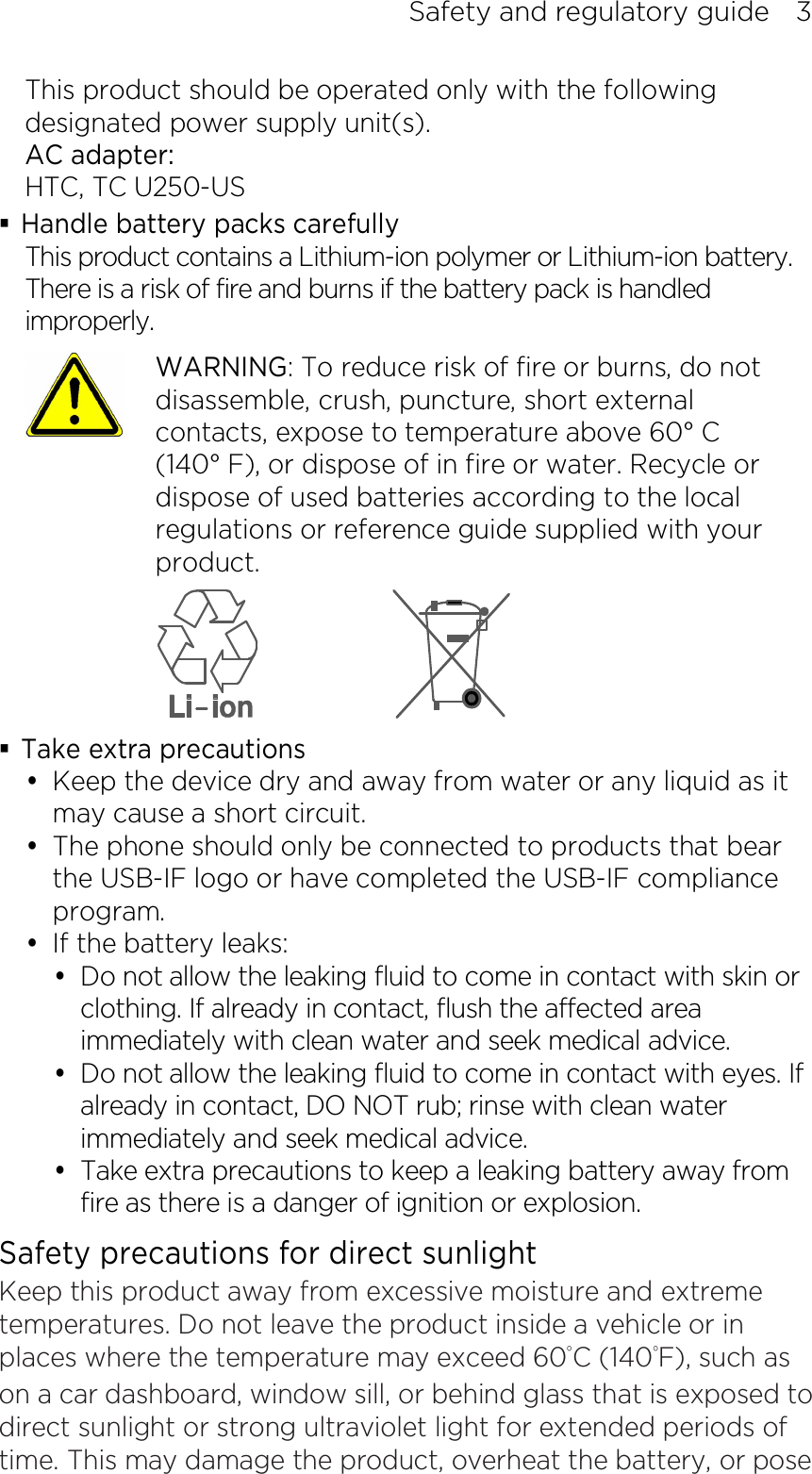 Safety and regulatory guide    3 This product should be operated only with the following designated power supply unit(s). AC adapter: HTC, TC U250-US  Handle battery packs carefully This product contains a Lithium-ion polymer or Lithium-ion battery. There is a risk of fire and burns if the battery pack is handled improperly.    WARNING: To reduce risk of fire or burns, do not disassemble, crush, puncture, short external contacts, expose to temperature above 60° C   (140° F), or dispose of in fire or water. Recycle or dispose of used batteries according to the local regulations or reference guide supplied with your product.   Take extra precautions  Keep the device dry and away from water or any liquid as it may cause a short circuit.  The phone should only be connected to products that bear the USB-IF logo or have completed the USB-IF compliance program.  If the battery leaks:    Do not allow the leaking fluid to come in contact with skin or clothing. If already in contact, flush the affected area immediately with clean water and seek medical advice.    Do not allow the leaking fluid to come in contact with eyes. If already in contact, DO NOT rub; rinse with clean water immediately and seek medical advice.    Take extra precautions to keep a leaking battery away from fire as there is a danger of ignition or explosion.   Safety precautions for direct sunlight Keep this product away from excessive moisture and extreme temperatures. Do not leave the product inside a vehicle or in places where the temperature may exceed 60°C (140°F), such as on a car dashboard, window sill, or behind glass that is exposed to direct sunlight or strong ultraviolet light for extended periods of time. This may damage the product, overheat the battery, or pose 
