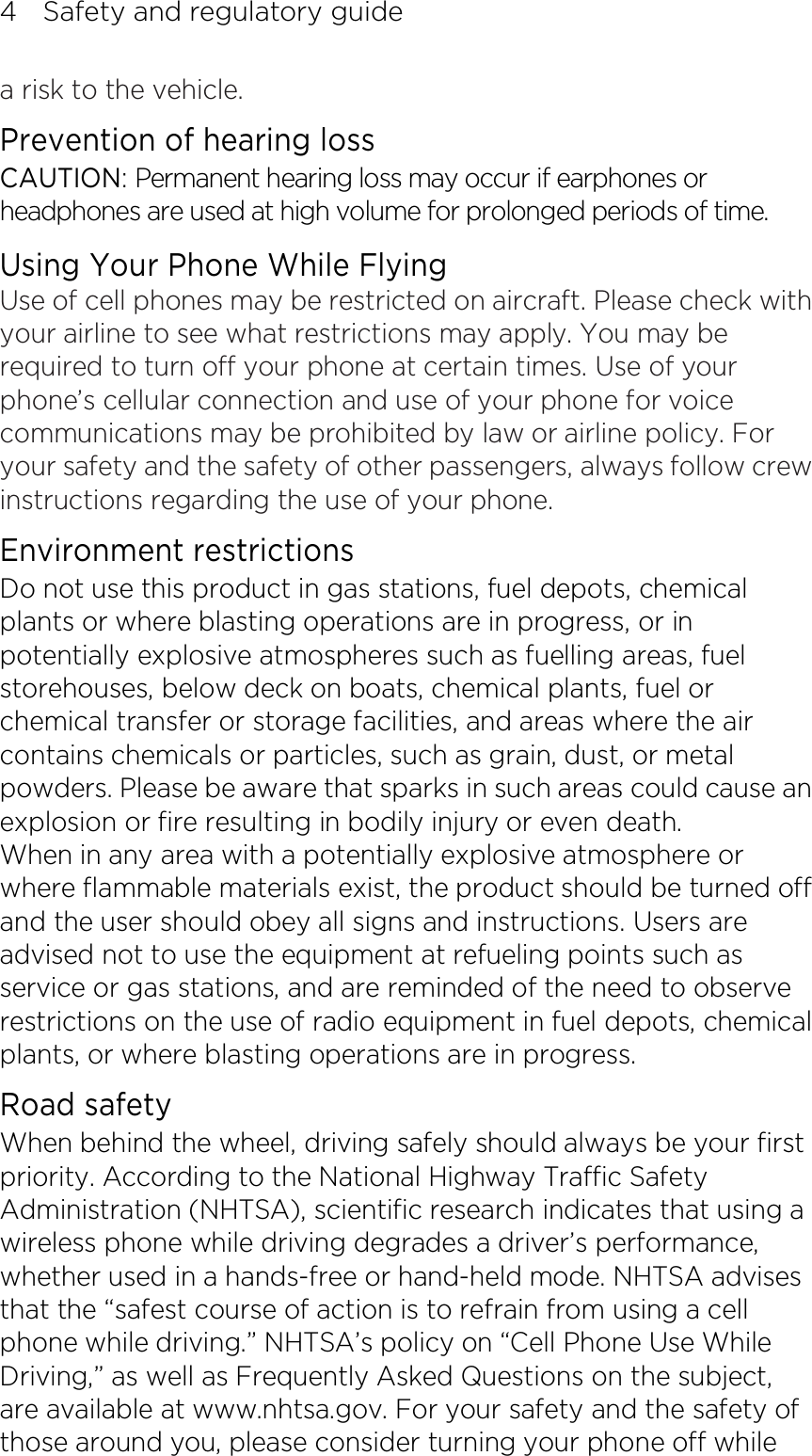 4    Safety and regulatory guide a risk to the vehicle. Prevention of hearing loss CAUTION: Permanent hearing loss may occur if earphones or headphones are used at high volume for prolonged periods of time. Using Your Phone While Flying Use of cell phones may be restricted on aircraft. Please check with your airline to see what restrictions may apply. You may be required to turn off your phone at certain times. Use of your phone’s cellular connection and use of your phone for voice communications may be prohibited by law or airline policy. For your safety and the safety of other passengers, always follow crew instructions regarding the use of your phone. Environment restrictions Do not use this product in gas stations, fuel depots, chemical plants or where blasting operations are in progress, or in potentially explosive atmospheres such as fuelling areas, fuel storehouses, below deck on boats, chemical plants, fuel or chemical transfer or storage facilities, and areas where the air contains chemicals or particles, such as grain, dust, or metal powders. Please be aware that sparks in such areas could cause an explosion or fire resulting in bodily injury or even death. When in any area with a potentially explosive atmosphere or where flammable materials exist, the product should be turned off and the user should obey all signs and instructions. Users are advised not to use the equipment at refueling points such as service or gas stations, and are reminded of the need to observe restrictions on the use of radio equipment in fuel depots, chemical plants, or where blasting operations are in progress.   Road safety When behind the wheel, driving safely should always be your first priority. According to the National Highway Traffic Safety Administration (NHTSA), scientific research indicates that using a wireless phone while driving degrades a driver’s performance, whether used in a hands-free or hand-held mode. NHTSA advises that the “safest course of action is to refrain from using a cell phone while driving.” NHTSA’s policy on “Cell Phone Use While Driving,” as well as Frequently Asked Questions on the subject, are available at www.nhtsa.gov. For your safety and the safety of those around you, please consider turning your phone off while 