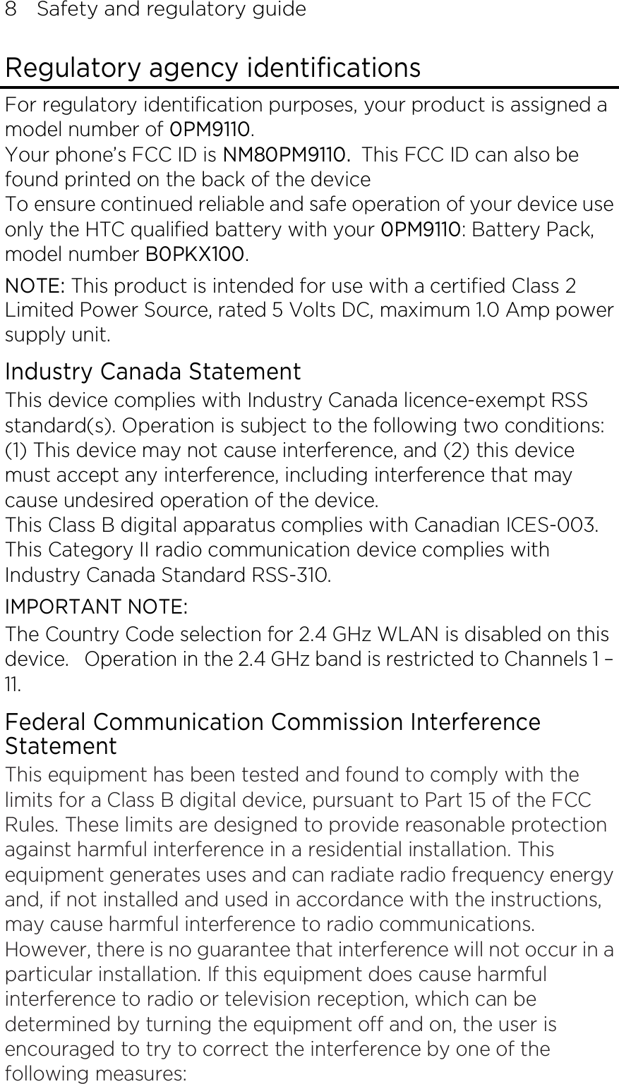 8    Safety and regulatory guide Regulatory agency identifications For regulatory identification purposes, your product is assigned a model number of 0PM9110. Your phone’s FCC ID is NM80PM9110. This FCC ID can also be found printed on the back of the device To ensure continued reliable and safe operation of your device use only the HTC qualified battery with your 0PM9110: Battery Pack, model number B0PKX100. NOTE: This product is intended for use with a certified Class 2 Limited Power Source, rated 5 Volts DC, maximum 1.0 Amp power supply unit. Industry Canada Statement This device complies with Industry Canada licence-exempt RSS standard(s). Operation is subject to the following two conditions: (1) This device may not cause interference, and (2) this device must accept any interference, including interference that may cause undesired operation of the device. This Class B digital apparatus complies with Canadian ICES-003. This Category II radio communication device complies with Industry Canada Standard RSS-310.   IMPORTANT NOTE: The Country Code selection for 2.4 GHz WLAN is disabled on this device.   Operation in the 2.4 GHz band is restricted to Channels 1 – 11. Federal Communication Commission Interference Statement This equipment has been tested and found to comply with the limits for a Class B digital device, pursuant to Part 15 of the FCC Rules. These limits are designed to provide reasonable protection against harmful interference in a residential installation. This equipment generates uses and can radiate radio frequency energy and, if not installed and used in accordance with the instructions, may cause harmful interference to radio communications. However, there is no guarantee that interference will not occur in a particular installation. If this equipment does cause harmful interference to radio or television reception, which can be determined by turning the equipment off and on, the user is encouraged to try to correct the interference by one of the following measures: 