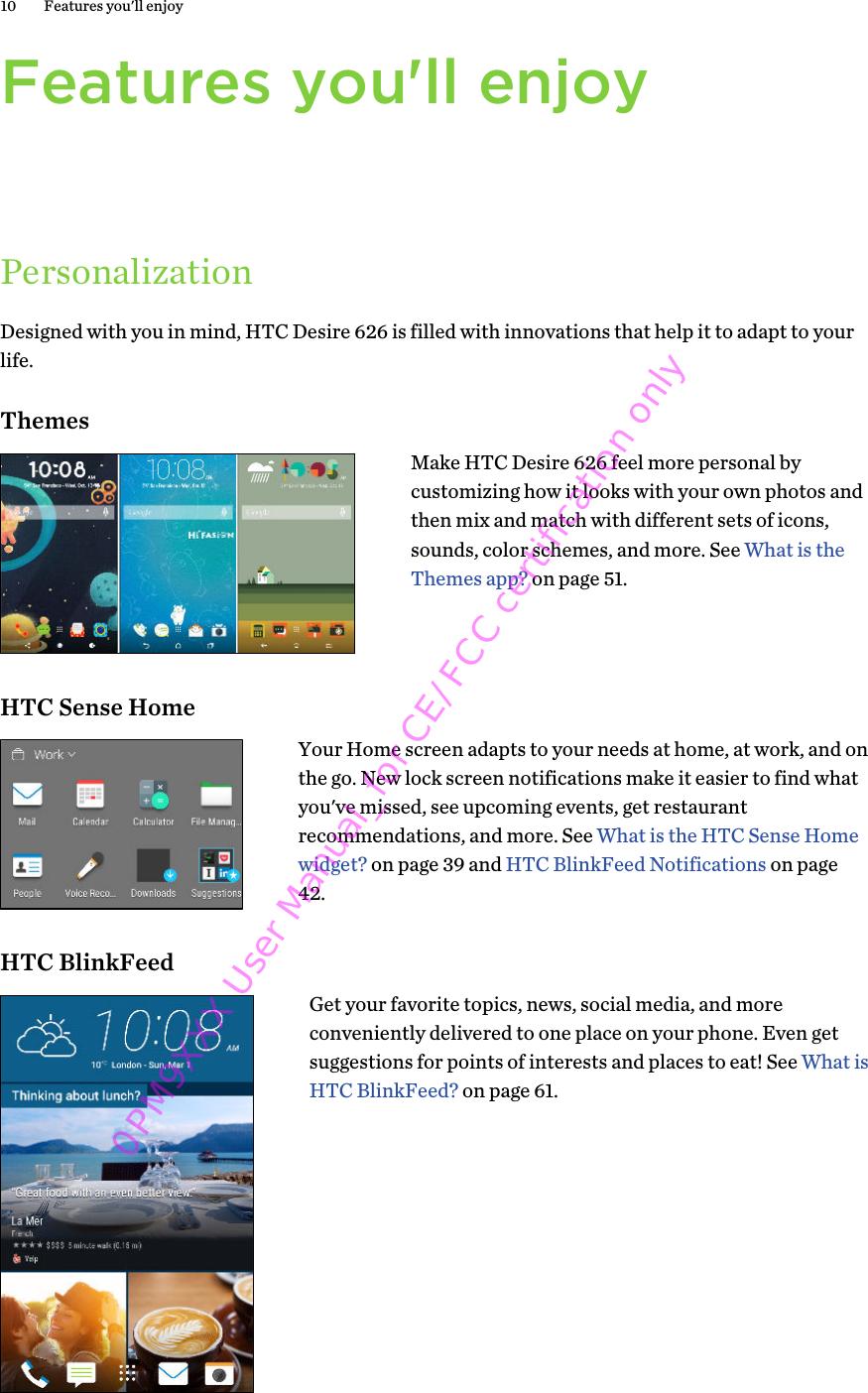 Features you&apos;ll enjoyPersonalizationDesigned with you in mind, HTC Desire 626 is filled with innovations that help it to adapt to yourlife.ThemesMake HTC Desire 626 feel more personal bycustomizing how it looks with your own photos andthen mix and match with different sets of icons,sounds, color schemes, and more. See What is theThemes app? on page 51.HTC Sense HomeYour Home screen adapts to your needs at home, at work, and onthe go. New lock screen notifications make it easier to find whatyou&apos;ve missed, see upcoming events, get restaurantrecommendations, and more. See What is the HTC Sense Homewidget? on page 39 and HTC BlinkFeed Notifications on page42.HTC BlinkFeedGet your favorite topics, news, social media, and moreconveniently delivered to one place on your phone. Even getsuggestions for points of interests and places to eat! See What isHTC BlinkFeed? on page 61.10 Features you&apos;ll enjoy0PM9XXX User Manual_for CE/FCC certification only