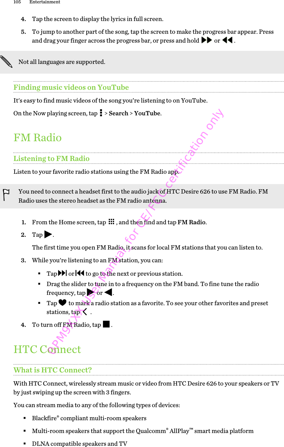 4. Tap the screen to display the lyrics in full screen.5. To jump to another part of the song, tap the screen to make the progress bar appear. Pressand drag your finger across the progress bar, or press and hold   or  .Not all languages are supported.Finding music videos on YouTubeIt&apos;s easy to find music videos of the song you’re listening to on YouTube.On the Now playing screen, tap   &gt; Search &gt; YouTube.FM RadioListening to FM RadioListen to your favorite radio stations using the FM Radio app.You need to connect a headset first to the audio jack of HTC Desire 626 to use FM Radio. FMRadio uses the stereo headset as the FM radio antenna.1. From the Home screen, tap  , and then find and tap FM Radio.2. Tap  . The first time you open FM Radio, it scans for local FM stations that you can listen to.3. While you&apos;re listening to an FM station, you can:§Tap   or   to go to the next or previous station.§Drag the slider to tune in to a frequency on the FM band. To fine tune the radiofrequency, tap   or  .§Tap   to mark a radio station as a favorite. To see your other favorites and presetstations, tap   .4. To turn off FM Radio, tap  .HTC ConnectWhat is HTC Connect?With HTC Connect, wirelessly stream music or video from HTC Desire 626 to your speakers or TVby just swiping up the screen with 3 fingers.You can stream media to any of the following types of devices:§Blackfire® compliant multi-room speakers§Multi-room speakers that support the Qualcomm® AllPlay™ smart media platform§DLNA compatible speakers and TV105 Entertainment0PM9XXX User Manual_for CE/FCC certification only
