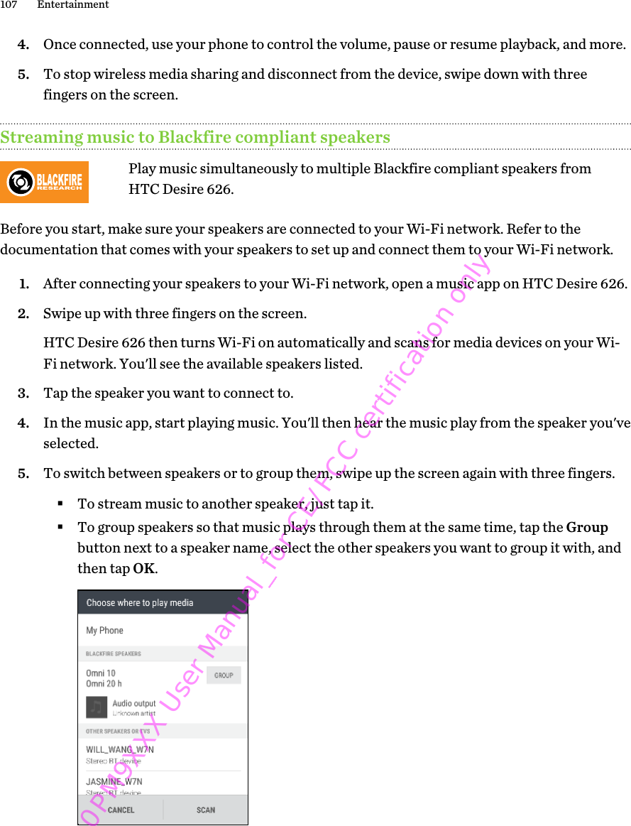 4. Once connected, use your phone to control the volume, pause or resume playback, and more.5. To stop wireless media sharing and disconnect from the device, swipe down with threefingers on the screen.Streaming music to Blackfire compliant speakersBLACKFIRERESEARCHPlay music simultaneously to multiple Blackfire compliant speakers fromHTC Desire 626.Before you start, make sure your speakers are connected to your Wi-Fi network. Refer to thedocumentation that comes with your speakers to set up and connect them to your Wi-Fi network.1. After connecting your speakers to your Wi-Fi network, open a music app on HTC Desire 626.2. Swipe up with three fingers on the screen. HTC Desire 626 then turns Wi-Fi on automatically and scans for media devices on your Wi-Fi network. You&apos;ll see the available speakers listed.3. Tap the speaker you want to connect to.4. In the music app, start playing music. You&apos;ll then hear the music play from the speaker you&apos;veselected.5. To switch between speakers or to group them, swipe up the screen again with three fingers.§To stream music to another speaker, just tap it.§To group speakers so that music plays through them at the same time, tap the Groupbutton next to a speaker name, select the other speakers you want to group it with, andthen tap OK.107 Entertainment0PM9XXX User Manual_for CE/FCC certification only