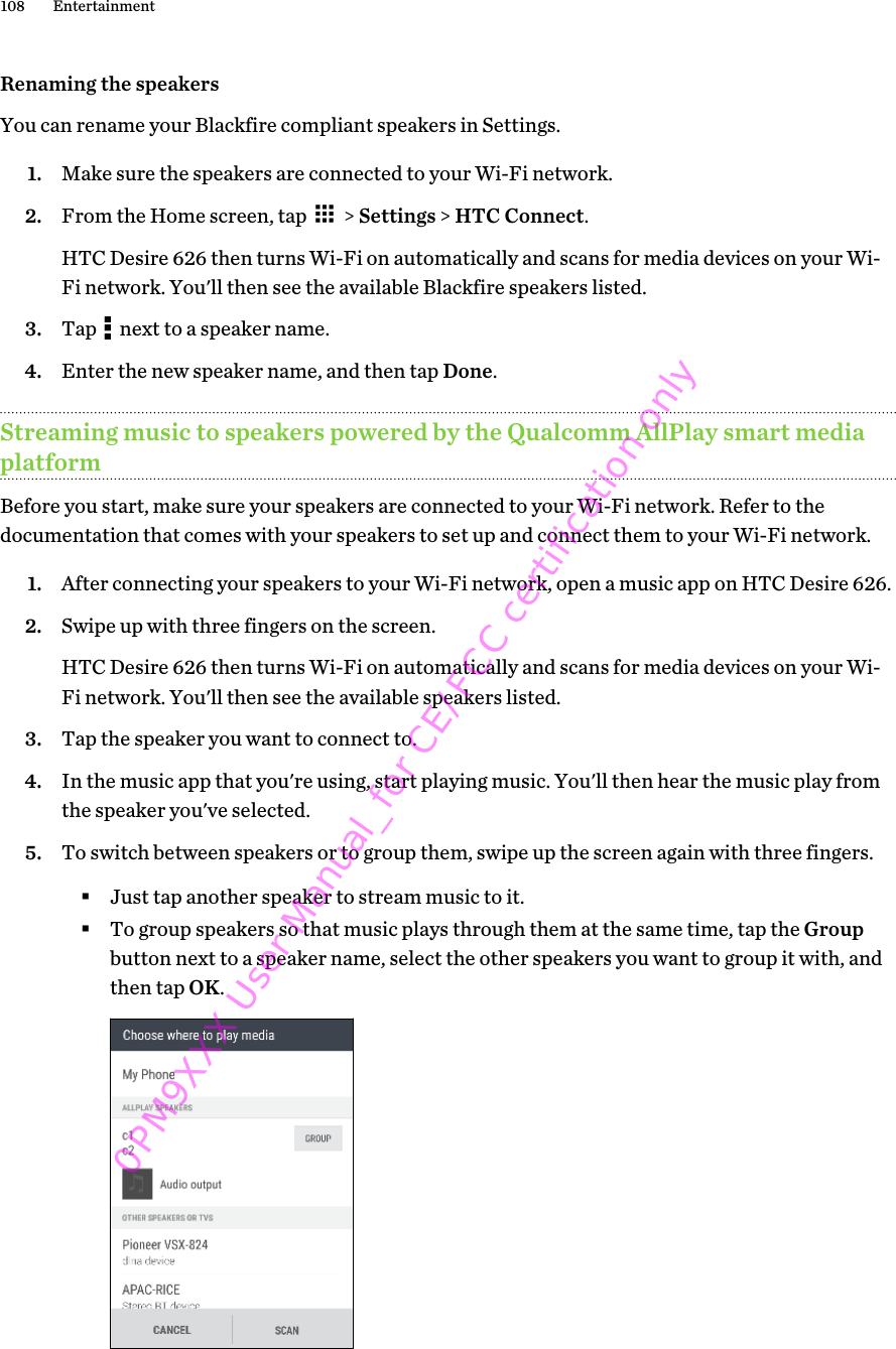 Renaming the speakersYou can rename your Blackfire compliant speakers in Settings.1. Make sure the speakers are connected to your Wi-Fi network.2. From the Home screen, tap   &gt; Settings &gt; HTC Connect. HTC Desire 626 then turns Wi-Fi on automatically and scans for media devices on your Wi-Fi network. You&apos;ll then see the available Blackfire speakers listed.3. Tap   next to a speaker name.4. Enter the new speaker name, and then tap Done.Streaming music to speakers powered by the Qualcomm AllPlay smart mediaplatformBefore you start, make sure your speakers are connected to your Wi-Fi network. Refer to thedocumentation that comes with your speakers to set up and connect them to your Wi-Fi network.1. After connecting your speakers to your Wi-Fi network, open a music app on HTC Desire 626.2. Swipe up with three fingers on the screen. HTC Desire 626 then turns Wi-Fi on automatically and scans for media devices on your Wi-Fi network. You&apos;ll then see the available speakers listed.3. Tap the speaker you want to connect to.4. In the music app that you&apos;re using, start playing music. You&apos;ll then hear the music play fromthe speaker you&apos;ve selected.5. To switch between speakers or to group them, swipe up the screen again with three fingers.§Just tap another speaker to stream music to it.§To group speakers so that music plays through them at the same time, tap the Groupbutton next to a speaker name, select the other speakers you want to group it with, andthen tap OK.108 Entertainment0PM9XXX User Manual_for CE/FCC certification only