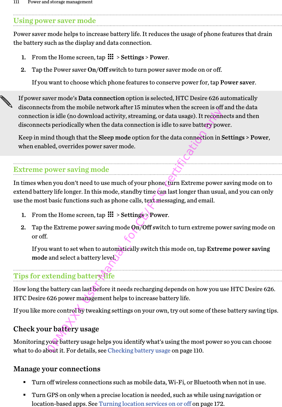 Using power saver modePower saver mode helps to increase battery life. It reduces the usage of phone features that drainthe battery such as the display and data connection.1. From the Home screen, tap   &gt; Settings &gt; Power.2. Tap the Power saver On/Off switch to turn power saver mode on or off. If you want to choose which phone features to conserve power for, tap Power saver.If power saver mode&apos;s Data connection option is selected, HTC Desire 626 automaticallydisconnects from the mobile network after 15 minutes when the screen is off and the dataconnection is idle (no download activity, streaming, or data usage). It reconnects and thendisconnects periodically when the data connection is idle to save battery power.Keep in mind though that the Sleep mode option for the data connection in Settings &gt; Power,when enabled, overrides power saver mode.Extreme power saving modeIn times when you don&apos;t need to use much of your phone, turn Extreme power saving mode on toextend battery life longer. In this mode, standby time can last longer than usual, and you can onlyuse the most basic functions such as phone calls, text messaging, and email.1. From the Home screen, tap   &gt; Settings &gt; Power.2. Tap the Extreme power saving mode On/Off switch to turn extreme power saving mode onor off. If you want to set when to automatically switch this mode on, tap Extreme power savingmode and select a battery level.Tips for extending battery lifeHow long the battery can last before it needs recharging depends on how you use HTC Desire 626.HTC Desire 626 power management helps to increase battery life.If you like more control by tweaking settings on your own, try out some of these battery saving tips.Check your battery usageMonitoring your battery usage helps you identify what&apos;s using the most power so you can choosewhat to do about it. For details, see Checking battery usage on page 110.Manage your connections§Turn off wireless connections such as mobile data, Wi-Fi, or Bluetooth when not in use.§Turn GPS on only when a precise location is needed, such as while using navigation orlocation-based apps. See Turning location services on or off on page 172.111 Power and storage management0PM9XXX User Manual_for CE/FCC certification only