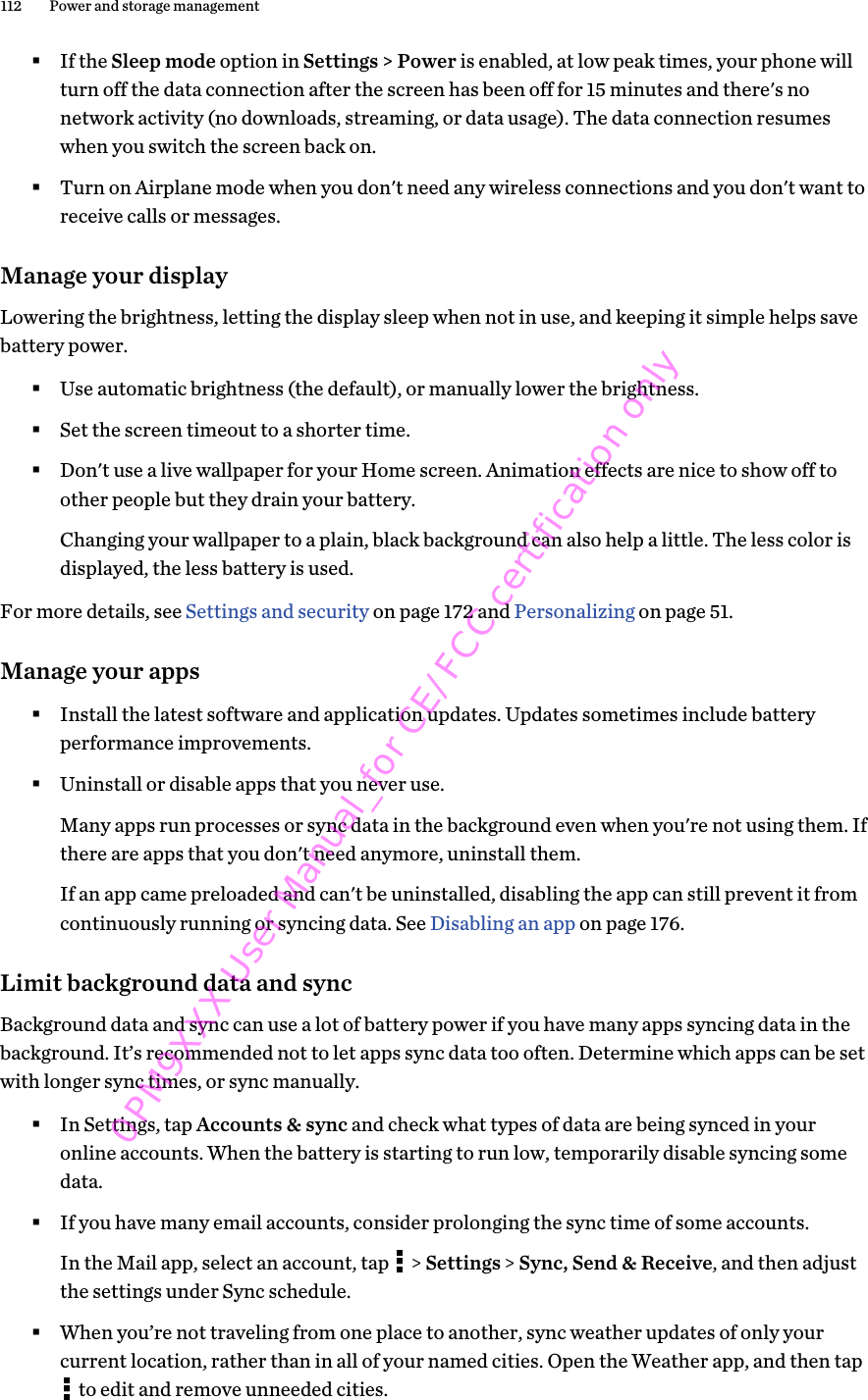 §If the Sleep mode option in Settings &gt; Power is enabled, at low peak times, your phone willturn off the data connection after the screen has been off for 15 minutes and there&apos;s nonetwork activity (no downloads, streaming, or data usage). The data connection resumeswhen you switch the screen back on.§Turn on Airplane mode when you don&apos;t need any wireless connections and you don&apos;t want toreceive calls or messages.Manage your displayLowering the brightness, letting the display sleep when not in use, and keeping it simple helps savebattery power.§Use automatic brightness (the default), or manually lower the brightness.§Set the screen timeout to a shorter time.§Don&apos;t use a live wallpaper for your Home screen. Animation effects are nice to show off toother people but they drain your battery.Changing your wallpaper to a plain, black background can also help a little. The less color isdisplayed, the less battery is used.For more details, see Settings and security on page 172 and Personalizing on page 51.Manage your apps§Install the latest software and application updates. Updates sometimes include batteryperformance improvements.§Uninstall or disable apps that you never use.Many apps run processes or sync data in the background even when you&apos;re not using them. Ifthere are apps that you don&apos;t need anymore, uninstall them.If an app came preloaded and can&apos;t be uninstalled, disabling the app can still prevent it fromcontinuously running or syncing data. See Disabling an app on page 176.Limit background data and syncBackground data and sync can use a lot of battery power if you have many apps syncing data in thebackground. It’s recommended not to let apps sync data too often. Determine which apps can be setwith longer sync times, or sync manually.§In Settings, tap Accounts &amp; sync and check what types of data are being synced in youronline accounts. When the battery is starting to run low, temporarily disable syncing somedata.§If you have many email accounts, consider prolonging the sync time of some accounts.In the Mail app, select an account, tap   &gt; Settings &gt; Sync, Send &amp; Receive, and then adjustthe settings under Sync schedule.§When you’re not traveling from one place to another, sync weather updates of only yourcurrent location, rather than in all of your named cities. Open the Weather app, and then tap to edit and remove unneeded cities.112 Power and storage management0PM9XXX User Manual_for CE/FCC certification only