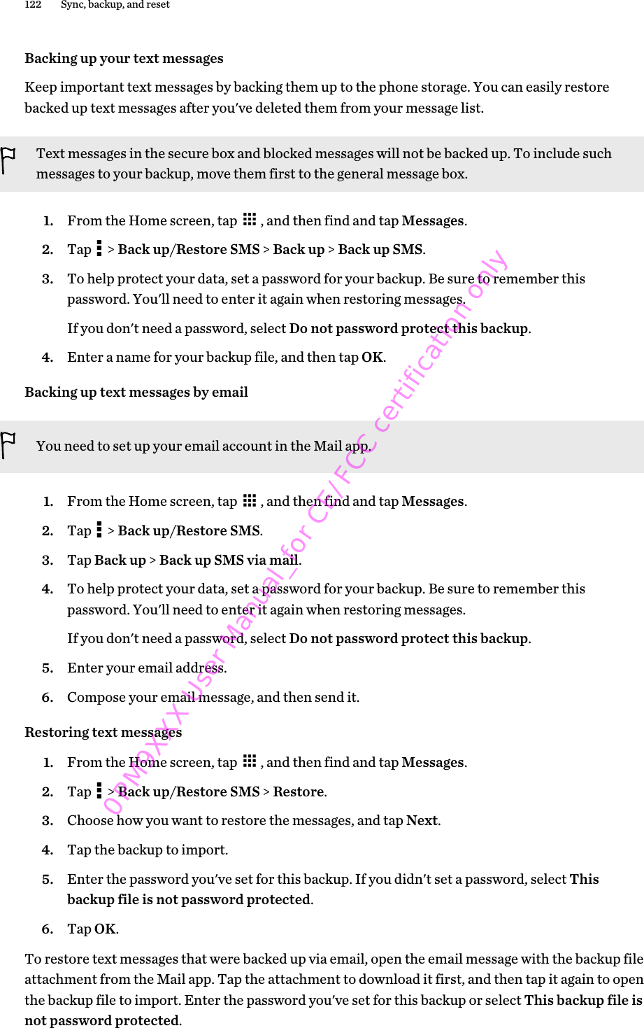 Backing up your text messagesKeep important text messages by backing them up to the phone storage. You can easily restorebacked up text messages after you&apos;ve deleted them from your message list.Text messages in the secure box and blocked messages will not be backed up. To include suchmessages to your backup, move them first to the general message box.1. From the Home screen, tap  , and then find and tap Messages.2. Tap   &gt; Back up/Restore SMS &gt; Back up &gt; Back up SMS.3. To help protect your data, set a password for your backup. Be sure to remember thispassword. You&apos;ll need to enter it again when restoring messages.If you don&apos;t need a password, select Do not password protect this backup.4. Enter a name for your backup file, and then tap OK.Backing up text messages by emailYou need to set up your email account in the Mail app.1. From the Home screen, tap  , and then find and tap Messages.2. Tap   &gt; Back up/Restore SMS.3. Tap Back up &gt; Back up SMS via mail.4. To help protect your data, set a password for your backup. Be sure to remember thispassword. You&apos;ll need to enter it again when restoring messages.If you don&apos;t need a password, select Do not password protect this backup.5. Enter your email address.6. Compose your email message, and then send it.Restoring text messages1. From the Home screen, tap  , and then find and tap Messages.2. Tap   &gt; Back up/Restore SMS &gt; Restore.3. Choose how you want to restore the messages, and tap Next.4. Tap the backup to import.5. Enter the password you&apos;ve set for this backup. If you didn&apos;t set a password, select Thisbackup file is not password protected.6. Tap OK.To restore text messages that were backed up via email, open the email message with the backup fileattachment from the Mail app. Tap the attachment to download it first, and then tap it again to openthe backup file to import. Enter the password you&apos;ve set for this backup or select This backup file isnot password protected.122 Sync, backup, and reset0PM9XXX User Manual_for CE/FCC certification only