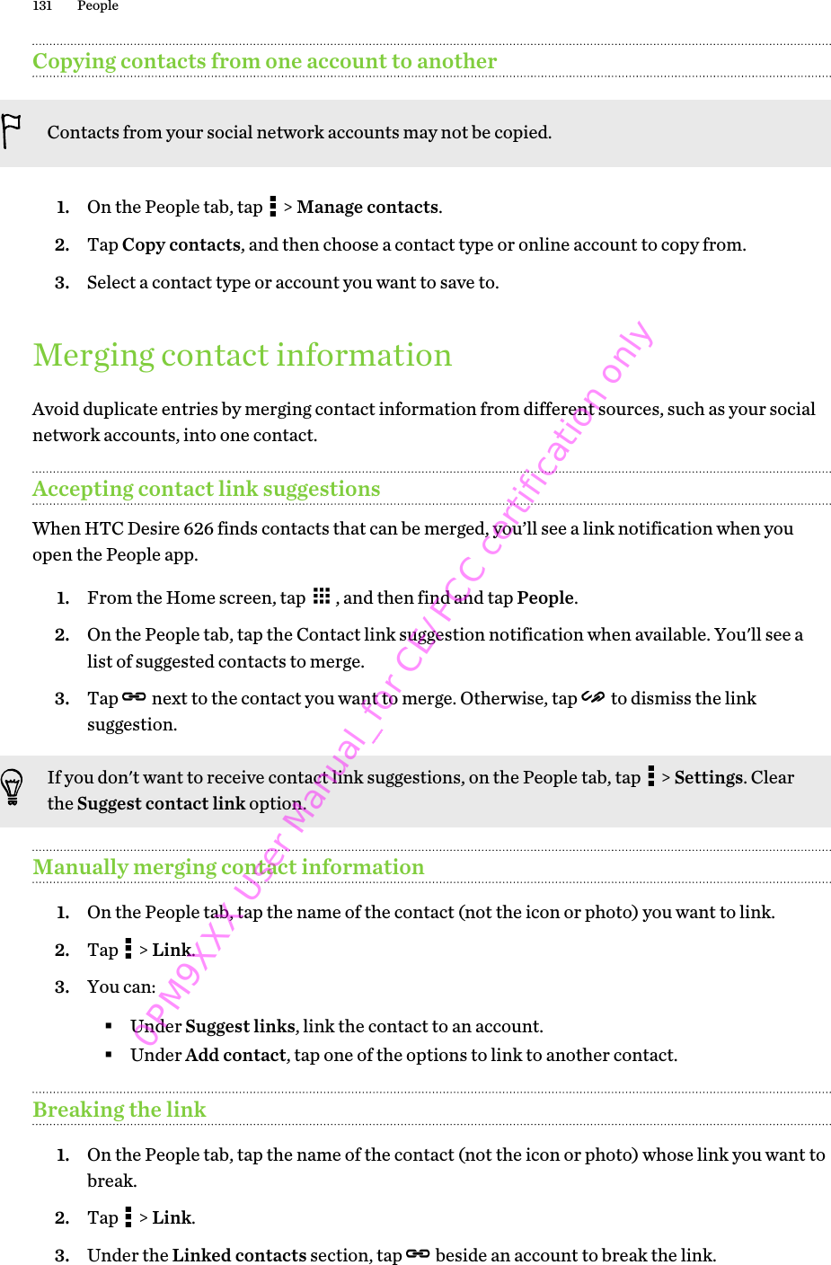 Copying contacts from one account to anotherContacts from your social network accounts may not be copied.1. On the People tab, tap   &gt; Manage contacts.2. Tap Copy contacts, and then choose a contact type or online account to copy from.3. Select a contact type or account you want to save to.Merging contact informationAvoid duplicate entries by merging contact information from different sources, such as your socialnetwork accounts, into one contact.Accepting contact link suggestionsWhen HTC Desire 626 finds contacts that can be merged, you’ll see a link notification when youopen the People app.1. From the Home screen, tap  , and then find and tap People.2. On the People tab, tap the Contact link suggestion notification when available. You&apos;ll see alist of suggested contacts to merge.3. Tap   next to the contact you want to merge. Otherwise, tap   to dismiss the linksuggestion.If you don&apos;t want to receive contact link suggestions, on the People tab, tap   &gt; Settings. Clearthe Suggest contact link option.Manually merging contact information1. On the People tab, tap the name of the contact (not the icon or photo) you want to link.2. Tap   &gt; Link.3. You can:§Under Suggest links, link the contact to an account.§Under Add contact, tap one of the options to link to another contact.Breaking the link1. On the People tab, tap the name of the contact (not the icon or photo) whose link you want tobreak.2. Tap   &gt; Link.3. Under the Linked contacts section, tap   beside an account to break the link.131 People0PM9XXX User Manual_for CE/FCC certification only