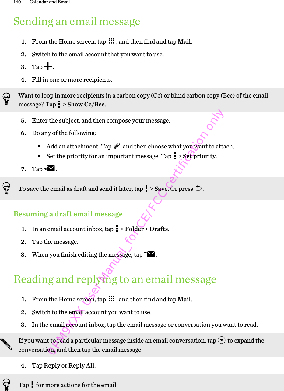 Sending an email message1. From the Home screen, tap  , and then find and tap Mail.2. Switch to the email account that you want to use.3. Tap  .4. Fill in one or more recipients. Want to loop in more recipients in a carbon copy (Cc) or blind carbon copy (Bcc) of the emailmessage? Tap   &gt; Show Cc/Bcc.5. Enter the subject, and then compose your message.6. Do any of the following:§Add an attachment. Tap   and then choose what you want to attach.§Set the priority for an important message. Tap   &gt; Set priority.7. Tap  . To save the email as draft and send it later, tap   &gt; Save. Or press  .Resuming a draft email message1. In an email account inbox, tap   &gt; Folder &gt; Drafts.2. Tap the message.3. When you finish editing the message, tap  .Reading and replying to an email message1. From the Home screen, tap  , and then find and tap Mail.2. Switch to the email account you want to use.3. In the email account inbox, tap the email message or conversation you want to read. If you want to read a particular message inside an email conversation, tap   to expand theconversation, and then tap the email message.4. Tap Reply or Reply All. Tap   for more actions for the email.140 Calendar and Email 0PM9XXX User Manual_for CE/FCC certification only