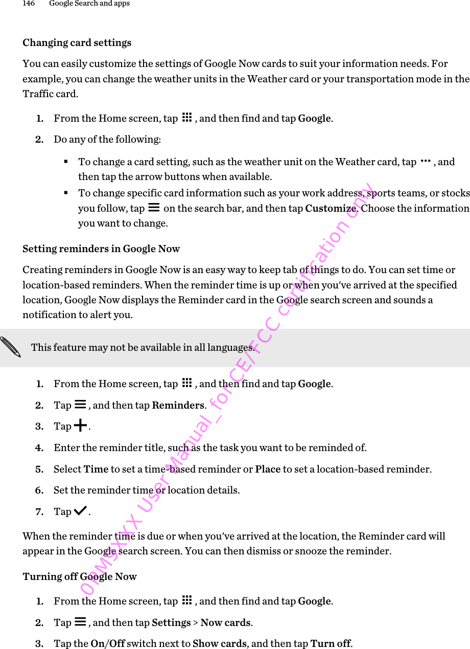 Changing card settingsYou can easily customize the settings of Google Now cards to suit your information needs. Forexample, you can change the weather units in the Weather card or your transportation mode in theTraffic card.1. From the Home screen, tap  , and then find and tap Google.2. Do any of the following:§To change a card setting, such as the weather unit on the Weather card, tap  , andthen tap the arrow buttons when available.§To change specific card information such as your work address, sports teams, or stocksyou follow, tap   on the search bar, and then tap Customize. Choose the informationyou want to change.Setting reminders in Google NowCreating reminders in Google Now is an easy way to keep tab of things to do. You can set time orlocation-based reminders. When the reminder time is up or when you&apos;ve arrived at the specifiedlocation, Google Now displays the Reminder card in the Google search screen and sounds anotification to alert you.This feature may not be available in all languages.1. From the Home screen, tap  , and then find and tap Google.2. Tap  , and then tap Reminders.3. Tap  .4. Enter the reminder title, such as the task you want to be reminded of.5. Select Time to set a time-based reminder or Place to set a location-based reminder.6. Set the reminder time or location details.7. Tap  .When the reminder time is due or when you&apos;ve arrived at the location, the Reminder card willappear in the Google search screen. You can then dismiss or snooze the reminder.Turning off Google Now1. From the Home screen, tap  , and then find and tap Google.2. Tap  , and then tap Settings &gt; Now cards.3. Tap the On/Off switch next to Show cards, and then tap Turn off.146 Google Search and apps0PM9XXX User Manual_for CE/FCC certification only