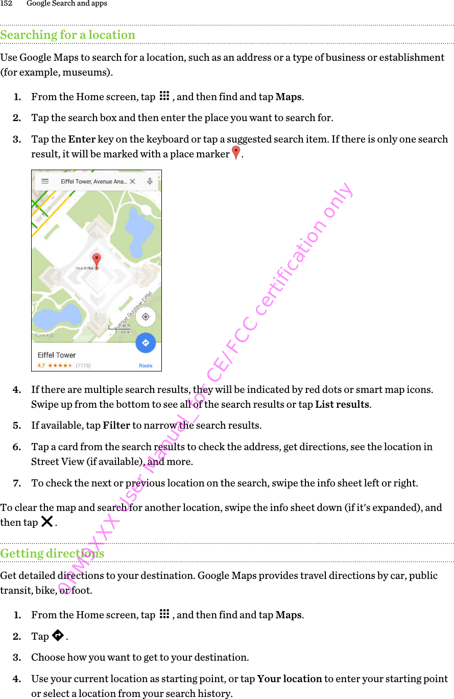 Searching for a locationUse Google Maps to search for a location, such as an address or a type of business or establishment(for example, museums).1. From the Home screen, tap  , and then find and tap Maps.2. Tap the search box and then enter the place you want to search for.3. Tap the Enter key on the keyboard or tap a suggested search item. If there is only one searchresult, it will be marked with a place marker  .4. If there are multiple search results, they will be indicated by red dots or smart map icons.Swipe up from the bottom to see all of the search results or tap List results.5. If available, tap Filter to narrow the search results.6. Tap a card from the search results to check the address, get directions, see the location inStreet View (if available), and more.7. To check the next or previous location on the search, swipe the info sheet left or right.To clear the map and search for another location, swipe the info sheet down (if it&apos;s expanded), andthen tap  .Getting directionsGet detailed directions to your destination. Google Maps provides travel directions by car, publictransit, bike, or foot.1. From the Home screen, tap  , and then find and tap Maps.2. Tap  .3. Choose how you want to get to your destination.4. Use your current location as starting point, or tap Your location to enter your starting pointor select a location from your search history.152 Google Search and apps0PM9XXX User Manual_for CE/FCC certification only