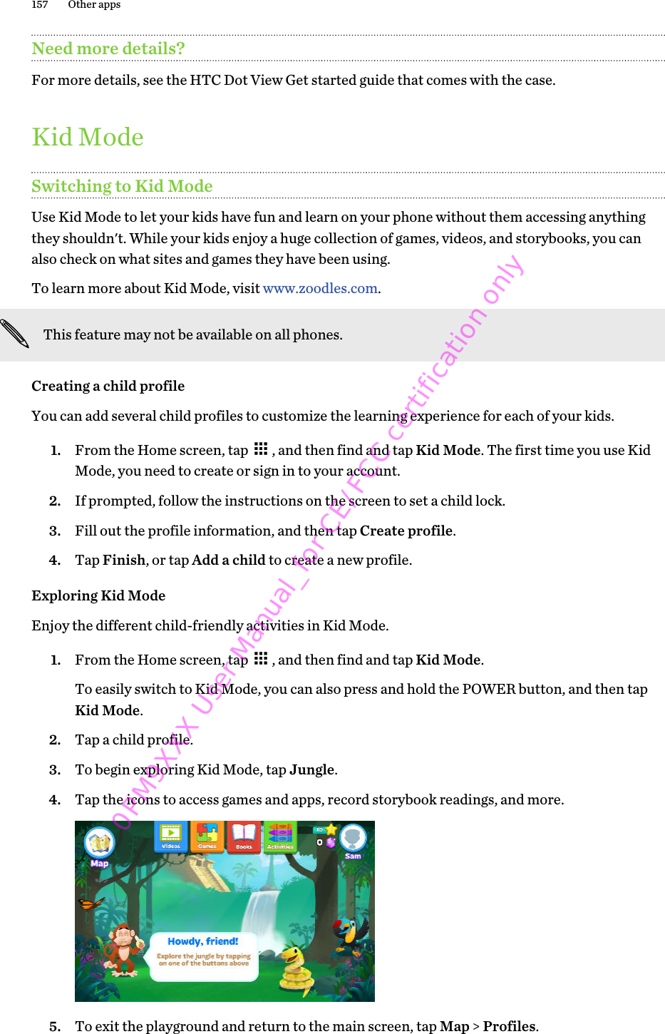 Need more details?For more details, see the HTC Dot View Get started guide that comes with the case.Kid ModeSwitching to Kid ModeUse Kid Mode to let your kids have fun and learn on your phone without them accessing anythingthey shouldn&apos;t. While your kids enjoy a huge collection of games, videos, and storybooks, you canalso check on what sites and games they have been using.To learn more about Kid Mode, visit www.zoodles.com.This feature may not be available on all phones.Creating a child profileYou can add several child profiles to customize the learning experience for each of your kids.1. From the Home screen, tap  , and then find and tap Kid Mode. The first time you use KidMode, you need to create or sign in to your account.2. If prompted, follow the instructions on the screen to set a child lock.3. Fill out the profile information, and then tap Create profile.4. Tap Finish, or tap Add a child to create a new profile.Exploring Kid ModeEnjoy the different child-friendly activities in Kid Mode.1. From the Home screen, tap  , and then find and tap Kid Mode. To easily switch to Kid Mode, you can also press and hold the POWER button, and then tapKid Mode.2. Tap a child profile.3. To begin exploring Kid Mode, tap Jungle.4. Tap the icons to access games and apps, record storybook readings, and more. 5. To exit the playground and return to the main screen, tap Map &gt; Profiles.157 Other apps0PM9XXX User Manual_for CE/FCC certification only