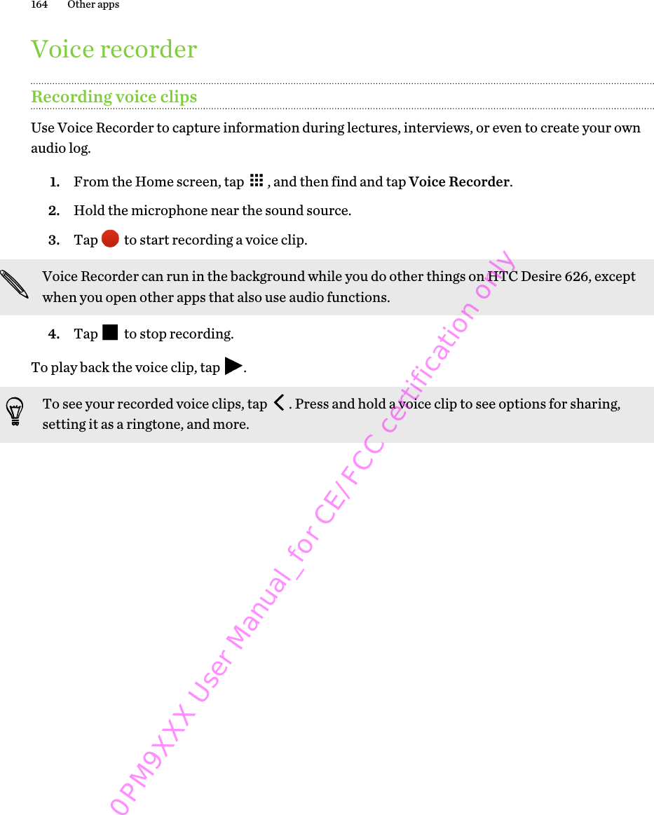Voice recorderRecording voice clipsUse Voice Recorder to capture information during lectures, interviews, or even to create your ownaudio log.1. From the Home screen, tap  , and then find and tap Voice Recorder.2. Hold the microphone near the sound source.3. Tap   to start recording a voice clip. Voice Recorder can run in the background while you do other things on HTC Desire 626, exceptwhen you open other apps that also use audio functions.4. Tap   to stop recording.To play back the voice clip, tap  .To see your recorded voice clips, tap  . Press and hold a voice clip to see options for sharing,setting it as a ringtone, and more.164 Other apps0PM9XXX User Manual_for CE/FCC certification only