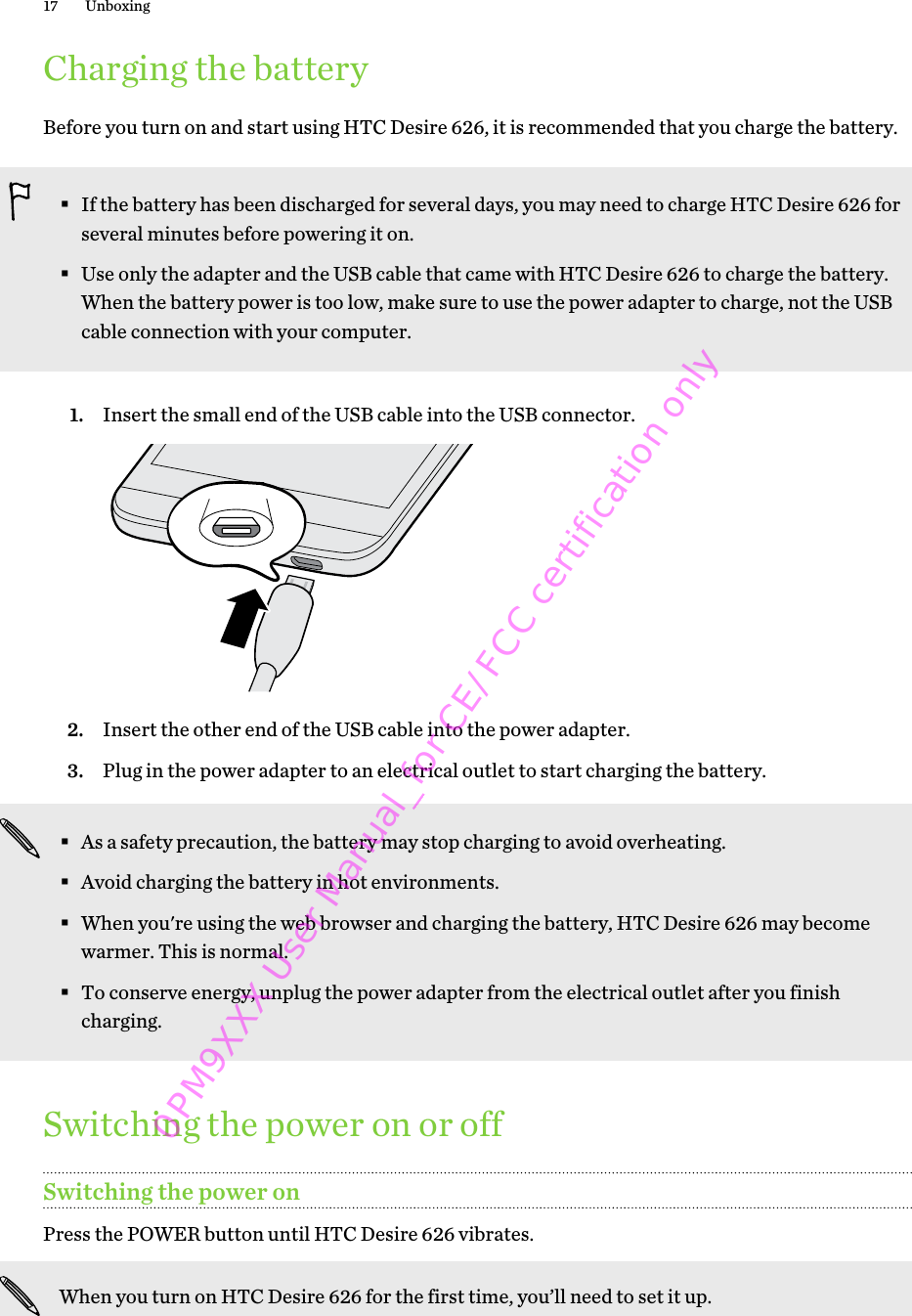 Charging the batteryBefore you turn on and start using HTC Desire 626, it is recommended that you charge the battery.§If the battery has been discharged for several days, you may need to charge HTC Desire 626 forseveral minutes before powering it on.§Use only the adapter and the USB cable that came with HTC Desire 626 to charge the battery.When the battery power is too low, make sure to use the power adapter to charge, not the USBcable connection with your computer.1. Insert the small end of the USB cable into the USB connector. 2. Insert the other end of the USB cable into the power adapter.3. Plug in the power adapter to an electrical outlet to start charging the battery.§As a safety precaution, the battery may stop charging to avoid overheating.§Avoid charging the battery in hot environments.§When you&apos;re using the web browser and charging the battery, HTC Desire 626 may becomewarmer. This is normal.§To conserve energy, unplug the power adapter from the electrical outlet after you finishcharging.Switching the power on or offSwitching the power onPress the POWER button until HTC Desire 626 vibrates. When you turn on HTC Desire 626 for the first time, you’ll need to set it up.17 Unboxing0PM9XXX User Manual_for CE/FCC certification only