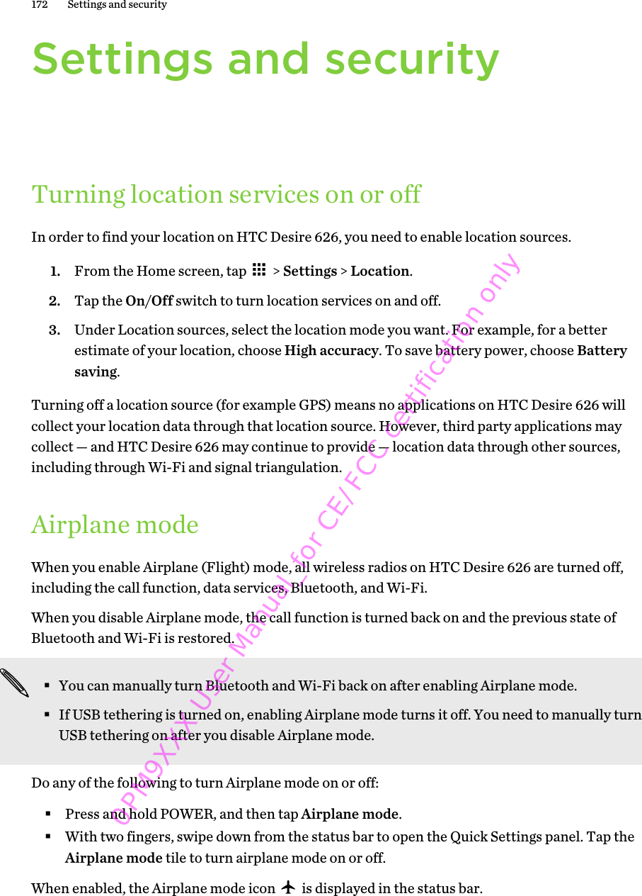 Settings and securityTurning location services on or offIn order to find your location on HTC Desire 626, you need to enable location sources.1. From the Home screen, tap   &gt; Settings &gt; Location.2. Tap the On/Off switch to turn location services on and off.3. Under Location sources, select the location mode you want. For example, for a betterestimate of your location, choose High accuracy. To save battery power, choose Batterysaving.Turning off a location source (for example GPS) means no applications on HTC Desire 626 willcollect your location data through that location source. However, third party applications maycollect — and HTC Desire 626 may continue to provide — location data through other sources,including through Wi-Fi and signal triangulation.Airplane modeWhen you enable Airplane (Flight) mode, all wireless radios on HTC Desire 626 are turned off,including the call function, data services, Bluetooth, and Wi-Fi.When you disable Airplane mode, the call function is turned back on and the previous state ofBluetooth and Wi-Fi is restored.§You can manually turn Bluetooth and Wi-Fi back on after enabling Airplane mode.§If USB tethering is turned on, enabling Airplane mode turns it off. You need to manually turnUSB tethering on after you disable Airplane mode.Do any of the following to turn Airplane mode on or off:§Press and hold POWER, and then tap Airplane mode.§With two fingers, swipe down from the status bar to open the Quick Settings panel. Tap theAirplane mode tile to turn airplane mode on or off.When enabled, the Airplane mode icon   is displayed in the status bar.172 Settings and security0PM9XXX User Manual_for CE/FCC certification only