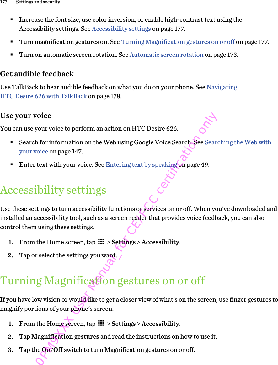 §Increase the font size, use color inversion, or enable high-contrast text using theAccessibility settings. See Accessibility settings on page 177.§Turn magnification gestures on. See Turning Magnification gestures on or off on page 177.§Turn on automatic screen rotation. See Automatic screen rotation on page 173.Get audible feedbackUse TalkBack to hear audible feedback on what you do on your phone. See NavigatingHTC Desire 626 with TalkBack on page 178.Use your voiceYou can use your voice to perform an action on HTC Desire 626.§Search for information on the Web using Google Voice Search. See Searching the Web withyour voice on page 147.§Enter text with your voice. See Entering text by speaking on page 49.Accessibility settingsUse these settings to turn accessibility functions or services on or off. When you’ve downloaded andinstalled an accessibility tool, such as a screen reader that provides voice feedback, you can alsocontrol them using these settings.1. From the Home screen, tap   &gt; Settings &gt; Accessibility.2. Tap or select the settings you want.Turning Magnification gestures on or offIf you have low vision or would like to get a closer view of what&apos;s on the screen, use finger gestures tomagnify portions of your phone&apos;s screen.1. From the Home screen, tap   &gt; Settings &gt; Accessibility.2. Tap Magnification gestures and read the instructions on how to use it.3. Tap the On/Off switch to turn Magnification gestures on or off.177 Settings and security0PM9XXX User Manual_for CE/FCC certification only