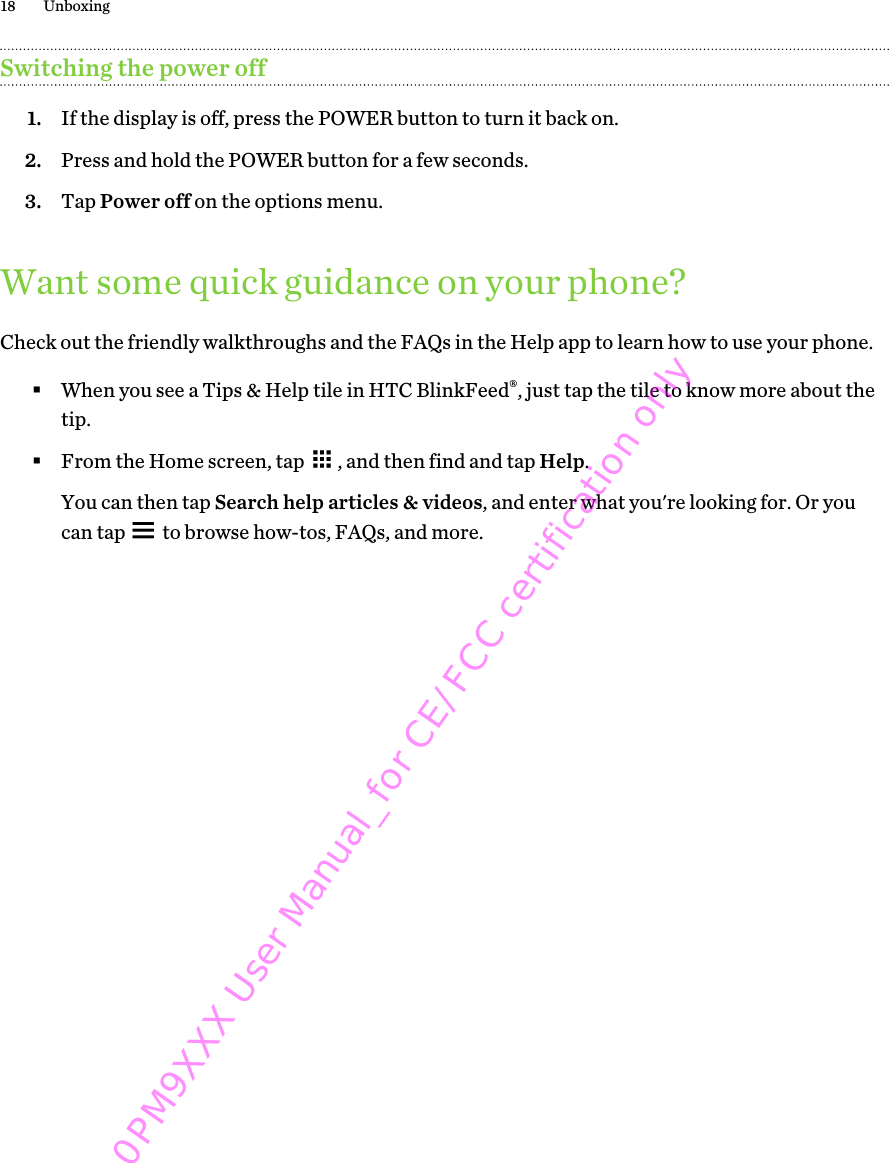 Switching the power off1. If the display is off, press the POWER button to turn it back on.2. Press and hold the POWER button for a few seconds.3. Tap Power off on the options menu.Want some quick guidance on your phone?Check out the friendly walkthroughs and the FAQs in the Help app to learn how to use your phone.§When you see a Tips &amp; Help tile in HTC BlinkFeed®, just tap the tile to know more about thetip.§From the Home screen, tap  , and then find and tap Help. You can then tap Search help articles &amp; videos, and enter what you&apos;re looking for. Or youcan tap   to browse how-tos, FAQs, and more.18 Unboxing0PM9XXX User Manual_for CE/FCC certification only