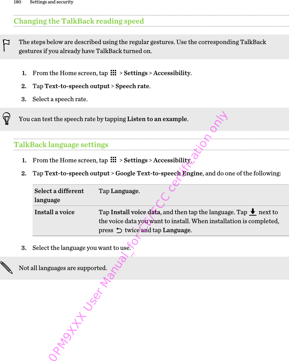 Changing the TalkBack reading speedThe steps below are described using the regular gestures. Use the corresponding TalkBackgestures if you already have TalkBack turned on.1. From the Home screen, tap   &gt; Settings &gt; Accessibility.2. Tap Text-to-speech output &gt; Speech rate.3. Select a speech rate. You can test the speech rate by tapping Listen to an example.TalkBack language settings1. From the Home screen, tap   &gt; Settings &gt; Accessibility.2. Tap Text-to-speech output &gt; Google Text-to-speech Engine, and do one of the following:Select a differentlanguage Tap Language.Install a voice Tap Install voice data, and then tap the language. Tap   next tothe voice data you want to install. When installation is completed,press   twice and tap Language.3. Select the language you want to use. Not all languages are supported.180 Settings and security0PM9XXX User Manual_for CE/FCC certification only