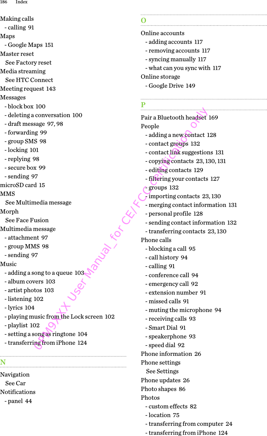 Making calls- calling  91Maps- Google Maps  151Master resetSee Factory resetMedia streamingSee HTC ConnectMeeting request  143Messages- block box  100- deleting a conversation  100- draft message  97, 98- forwarding  99- group SMS  98- locking  101- replying  98- secure box  99- sending  97microSD card  15MMSSee Multimedia messageMorphSee Face FusionMultimedia message- attachment  97- group MMS  98- sending  97Music- adding a song to a queue  103- album covers  103- artist photos  103- listening  102- lyrics  104- playing music from the Lock screen  102- playlist  102- setting a song as ringtone  104- transferring from iPhone  124NNavigationSee CarNotifications- panel  44OOnline accounts- adding accounts  117- removing accounts  117- syncing manually  117- what can you sync with  117Online storage- Google Drive  149PPair a Bluetooth headset  169People- adding a new contact  128- contact groups  132- contact link suggestions  131- copying contacts  23, 130, 131- editing contacts  129- filtering your contacts  127- groups  132- importing contacts  23, 130- merging contact information  131- personal profile  128- sending contact information  132- transferring contacts  23, 130Phone calls- blocking a call  95- call history  94- calling  91- conference call  94- emergency call  92- extension number  91- missed calls  91- muting the microphone  94- receiving calls  93- Smart Dial  91- speakerphone  93- speed dial  92Phone information  26Phone settingsSee SettingsPhone updates  26Photo shapes  86Photos- custom effects  82- location  75- transferring from computer  24- transferring from iPhone  124186 Index0PM9XXX User Manual_for CE/FCC certification only