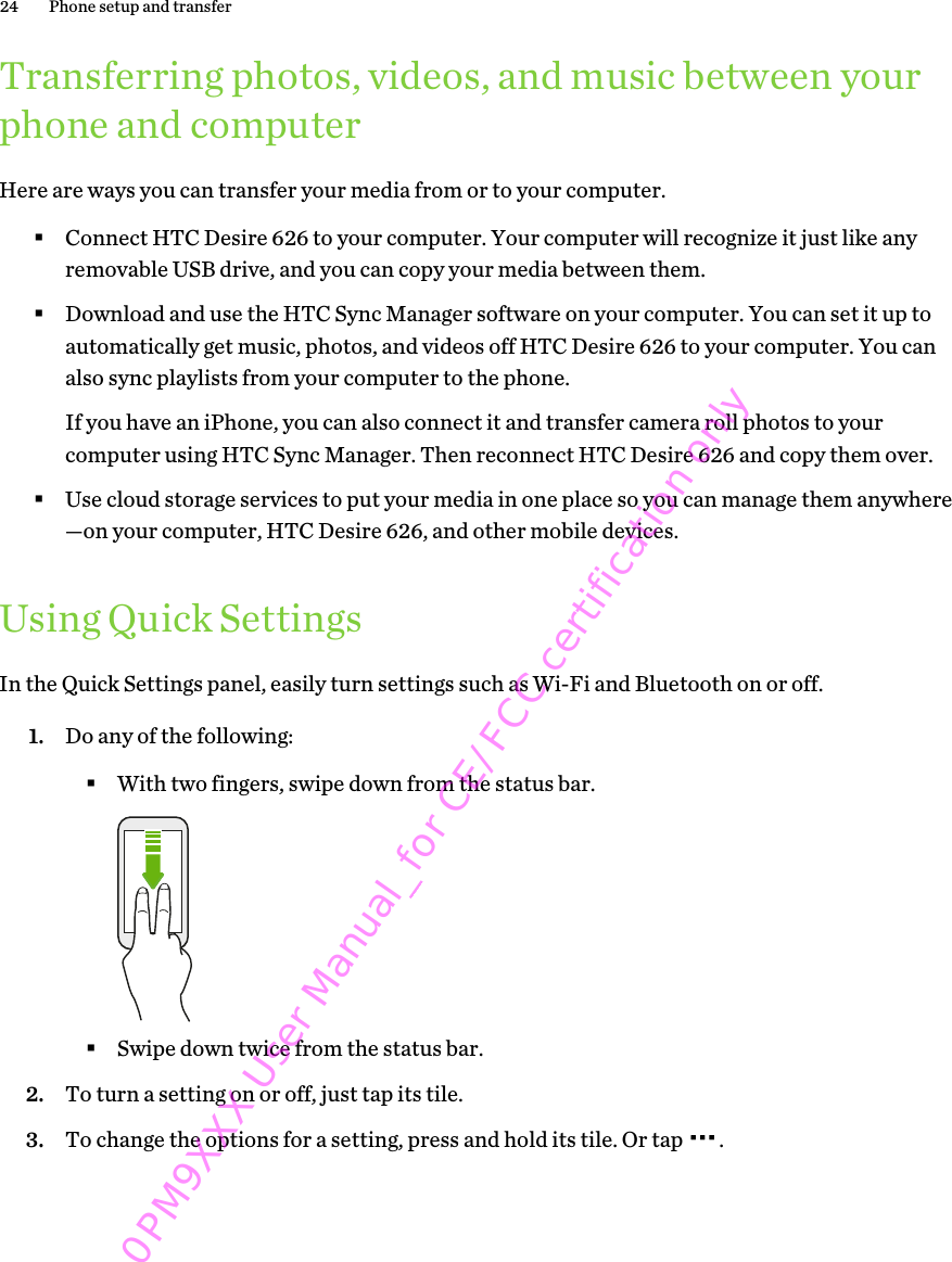 Transferring photos, videos, and music between yourphone and computerHere are ways you can transfer your media from or to your computer.§Connect HTC Desire 626 to your computer. Your computer will recognize it just like anyremovable USB drive, and you can copy your media between them.§Download and use the HTC Sync Manager software on your computer. You can set it up toautomatically get music, photos, and videos off HTC Desire 626 to your computer. You canalso sync playlists from your computer to the phone.If you have an iPhone, you can also connect it and transfer camera roll photos to yourcomputer using HTC Sync Manager. Then reconnect HTC Desire 626 and copy them over.§Use cloud storage services to put your media in one place so you can manage them anywhere—on your computer, HTC Desire 626, and other mobile devices.Using Quick SettingsIn the Quick Settings panel, easily turn settings such as Wi-Fi and Bluetooth on or off.1. Do any of the following:§With two fingers, swipe down from the status bar.§Swipe down twice from the status bar.2. To turn a setting on or off, just tap its tile.3. To change the options for a setting, press and hold its tile. Or tap  .24 Phone setup and transfer0PM9XXX User Manual_for CE/FCC certification only