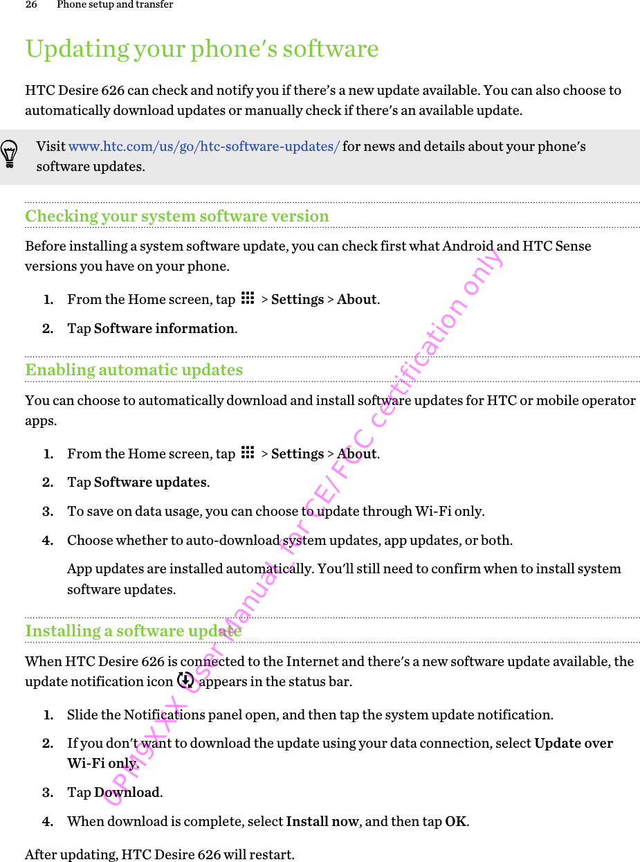 Updating your phone&apos;s softwareHTC Desire 626 can check and notify you if there’s a new update available. You can also choose toautomatically download updates or manually check if there&apos;s an available update.Visit www.htc.com/us/go/htc-software-updates/ for news and details about your phone&apos;ssoftware updates.Checking your system software versionBefore installing a system software update, you can check first what Android and HTC Senseversions you have on your phone.1. From the Home screen, tap   &gt; Settings &gt; About.2. Tap Software information.Enabling automatic updatesYou can choose to automatically download and install software updates for HTC or mobile operatorapps.1. From the Home screen, tap   &gt; Settings &gt; About.2. Tap Software updates.3. To save on data usage, you can choose to update through Wi-Fi only.4. Choose whether to auto-download system updates, app updates, or both. App updates are installed automatically. You&apos;ll still need to confirm when to install systemsoftware updates.Installing a software updateWhen HTC Desire 626 is connected to the Internet and there&apos;s a new software update available, theupdate notification icon   appears in the status bar.1. Slide the Notifications panel open, and then tap the system update notification.2. If you don&apos;t want to download the update using your data connection, select Update overWi-Fi only.3. Tap Download.4. When download is complete, select Install now, and then tap OK.After updating, HTC Desire 626 will restart.26 Phone setup and transfer0PM9XXX User Manual_for CE/FCC certification only