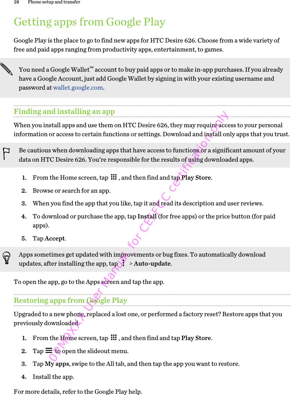 Getting apps from Google PlayGoogle Play is the place to go to find new apps for HTC Desire 626. Choose from a wide variety offree and paid apps ranging from productivity apps, entertainment, to games.You need a Google Wallet™ account to buy paid apps or to make in-app purchases. If you alreadyhave a Google Account, just add Google Wallet by signing in with your existing username andpassword at wallet.google.com.Finding and installing an appWhen you install apps and use them on HTC Desire 626, they may require access to your personalinformation or access to certain functions or settings. Download and install only apps that you trust.Be cautious when downloading apps that have access to functions or a significant amount of yourdata on HTC Desire 626. You’re responsible for the results of using downloaded apps.1. From the Home screen, tap  , and then find and tap Play Store.2. Browse or search for an app.3. When you find the app that you like, tap it and read its description and user reviews.4. To download or purchase the app, tap Install (for free apps) or the price button (for paidapps).5. Tap Accept. Apps sometimes get updated with improvements or bug fixes. To automatically downloadupdates, after installing the app, tap   &gt; Auto-update.To open the app, go to the Apps screen and tap the app.Restoring apps from Google PlayUpgraded to a new phone, replaced a lost one, or performed a factory reset? Restore apps that youpreviously downloaded.1. From the Home screen, tap  , and then find and tap Play Store.2. Tap   to open the slideout menu.3. Tap My apps, swipe to the All tab, and then tap the app you want to restore.4. Install the app.For more details, refer to the Google Play help.28 Phone setup and transfer0PM9XXX User Manual_for CE/FCC certification only