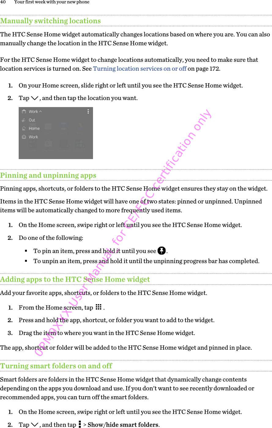 Manually switching locationsThe HTC Sense Home widget automatically changes locations based on where you are. You can alsomanually change the location in the HTC Sense Home widget.For the HTC Sense Home widget to change locations automatically, you need to make sure thatlocation services is turned on. See Turning location services on or off on page 172.1. On your Home screen, slide right or left until you see the HTC Sense Home widget.2. Tap  , and then tap the location you want. Pinning and unpinning appsPinning apps, shortcuts, or folders to the HTC Sense Home widget ensures they stay on the widget.Items in the HTC Sense Home widget will have one of two states: pinned or unpinned. Unpinneditems will be automatically changed to more frequently used items.1. On the Home screen, swipe right or left until you see the HTC Sense Home widget.2. Do one of the following:§To pin an item, press and hold it until you see  .§To unpin an item, press and hold it until the unpinning progress bar has completed.Adding apps to the HTC Sense Home widgetAdd your favorite apps, shortcuts, or folders to the HTC Sense Home widget.1. From the Home screen, tap  .2. Press and hold the app, shortcut, or folder you want to add to the widget.3. Drag the item to where you want in the HTC Sense Home widget.The app, shortcut or folder will be added to the HTC Sense Home widget and pinned in place.Turning smart folders on and offSmart folders are folders in the HTC Sense Home widget that dynamically change contentsdepending on the apps you download and use. If you don&apos;t want to see recently downloaded orrecommended apps, you can turn off the smart folders.1. On the Home screen, swipe right or left until you see the HTC Sense Home widget.2. Tap  , and then tap   &gt; Show/hide smart folders.40 Your first week with your new phone0PM9XXX User Manual_for CE/FCC certification only