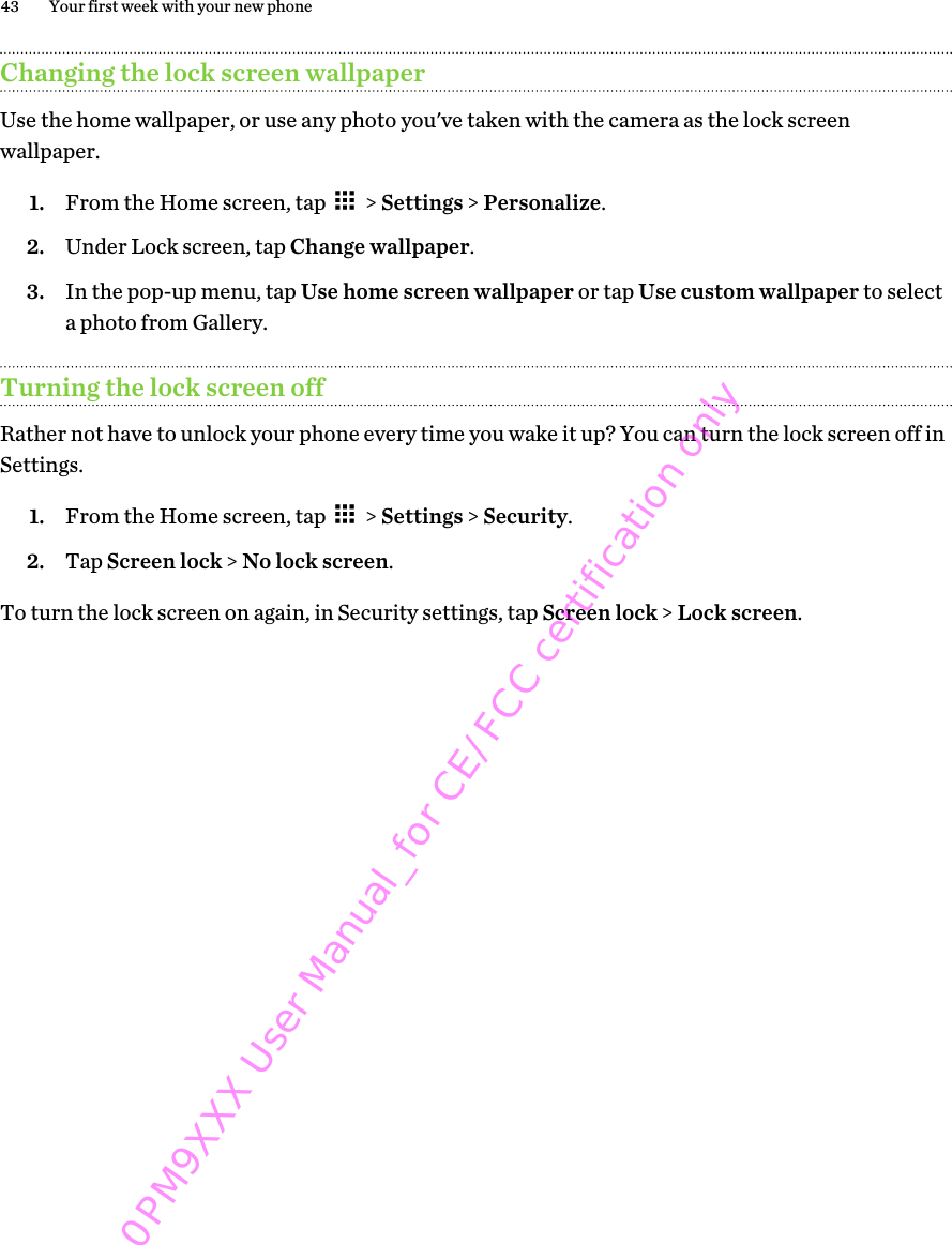 Changing the lock screen wallpaperUse the home wallpaper, or use any photo you&apos;ve taken with the camera as the lock screenwallpaper.1. From the Home screen, tap   &gt; Settings &gt; Personalize.2. Under Lock screen, tap Change wallpaper.3. In the pop-up menu, tap Use home screen wallpaper or tap Use custom wallpaper to selecta photo from Gallery.Turning the lock screen offRather not have to unlock your phone every time you wake it up? You can turn the lock screen off inSettings.1. From the Home screen, tap   &gt; Settings &gt; Security.2. Tap Screen lock &gt; No lock screen.To turn the lock screen on again, in Security settings, tap Screen lock &gt; Lock screen.43 Your first week with your new phone0PM9XXX User Manual_for CE/FCC certification only