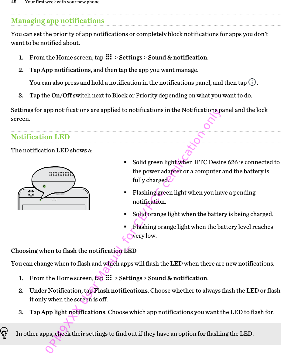 Managing app notificationsYou can set the priority of app notifications or completely block notifications for apps you don&apos;twant to be notified about.1. From the Home screen, tap   &gt; Settings &gt; Sound &amp; notification.2. Tap App notifications, and then tap the app you want manage. You can also press and hold a notification in the notifications panel, and then tap  .3. Tap the On/Off switch next to Block or Priority depending on what you want to do.Settings for app notifications are applied to notifications in the Notifications panel and the lockscreen.Notification LEDThe notification LED shows a:§Solid green light when HTC Desire 626 is connected tothe power adapter or a computer and the battery isfully charged.§Flashing green light when you have a pendingnotification.§Solid orange light when the battery is being charged.§Flashing orange light when the battery level reachesvery low.Choosing when to flash the notification LEDYou can change when to flash and which apps will flash the LED when there are new notifications.1. From the Home screen, tap   &gt; Settings &gt; Sound &amp; notification.2. Under Notification, tap Flash notifications. Choose whether to always flash the LED or flashit only when the screen is off.3. Tap App light notifications. Choose which app notifications you want the LED to flash for.In other apps, check their settings to find out if they have an option for flashing the LED.45 Your first week with your new phone0PM9XXX User Manual_for CE/FCC certification only
