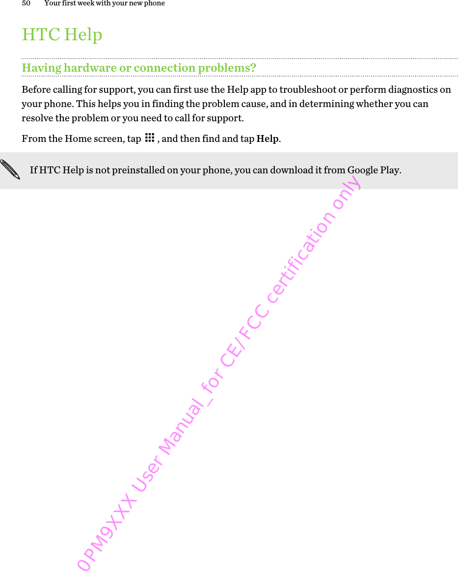 HTC HelpHaving hardware or connection problems?Before calling for support, you can first use the Help app to troubleshoot or perform diagnostics onyour phone. This helps you in finding the problem cause, and in determining whether you canresolve the problem or you need to call for support.From the Home screen, tap  , and then find and tap Help.If HTC Help is not preinstalled on your phone, you can download it from Google Play.50 Your first week with your new phone0PM9XXX User Manual_for CE/FCC certification only