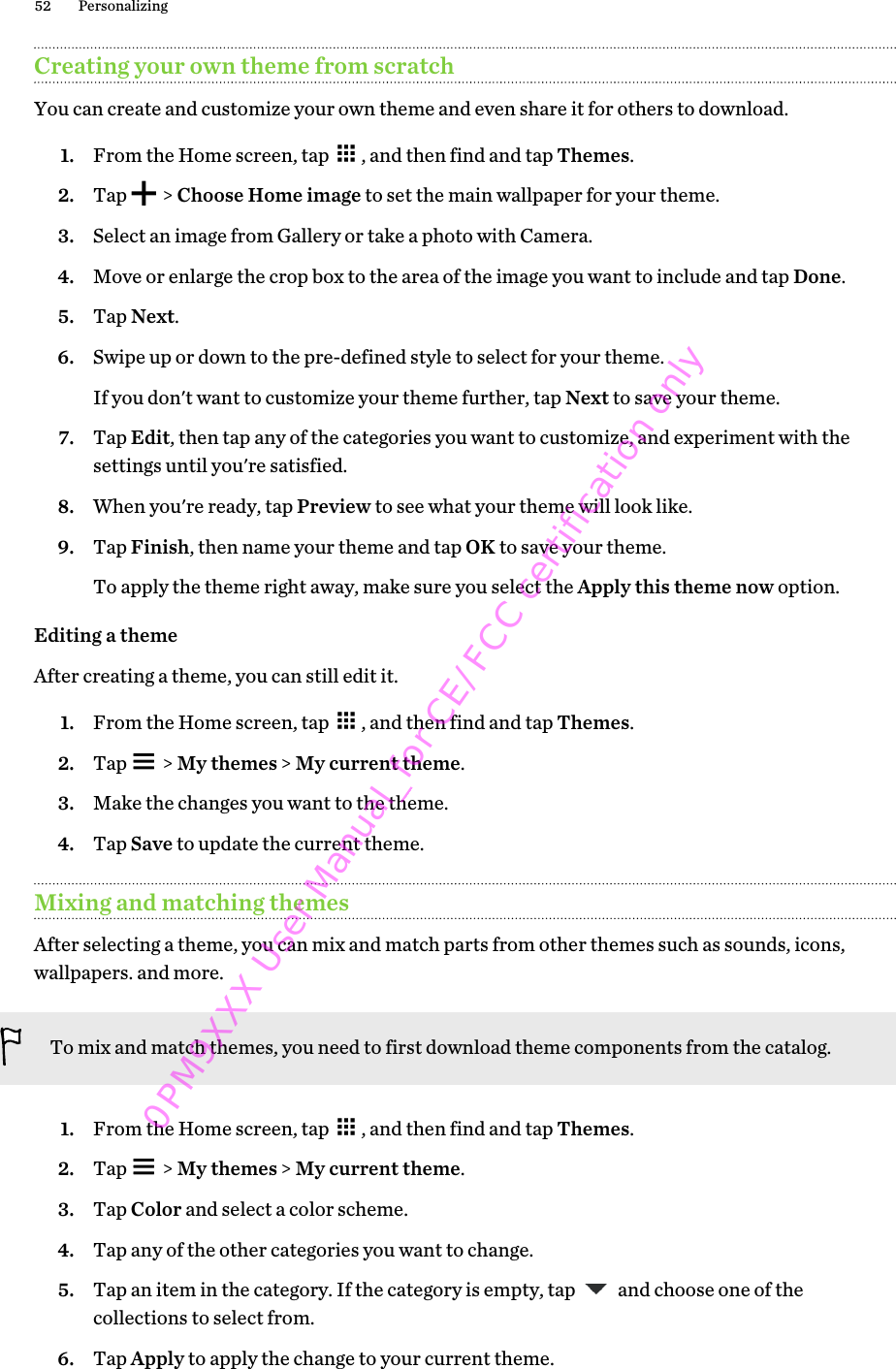 Creating your own theme from scratchYou can create and customize your own theme and even share it for others to download.1. From the Home screen, tap  , and then find and tap Themes.2. Tap   &gt; Choose Home image to set the main wallpaper for your theme.3. Select an image from Gallery or take a photo with Camera.4. Move or enlarge the crop box to the area of the image you want to include and tap Done.5. Tap Next.6. Swipe up or down to the pre-defined style to select for your theme. If you don&apos;t want to customize your theme further, tap Next to save your theme.7. Tap Edit, then tap any of the categories you want to customize, and experiment with thesettings until you&apos;re satisfied.8. When you&apos;re ready, tap Preview to see what your theme will look like.9. Tap Finish, then name your theme and tap OK to save your theme. To apply the theme right away, make sure you select the Apply this theme now option.Editing a themeAfter creating a theme, you can still edit it.1. From the Home screen, tap  , and then find and tap Themes.2. Tap   &gt; My themes &gt; My current theme.3. Make the changes you want to the theme.4. Tap Save to update the current theme.Mixing and matching themesAfter selecting a theme, you can mix and match parts from other themes such as sounds, icons,wallpapers. and more.To mix and match themes, you need to first download theme components from the catalog.1. From the Home screen, tap  , and then find and tap Themes.2. Tap   &gt; My themes &gt; My current theme.3. Tap Color and select a color scheme.4. Tap any of the other categories you want to change.5. Tap an item in the category. If the category is empty, tap   and choose one of thecollections to select from.6. Tap Apply to apply the change to your current theme.52 Personalizing0PM9XXX User Manual_for CE/FCC certification only