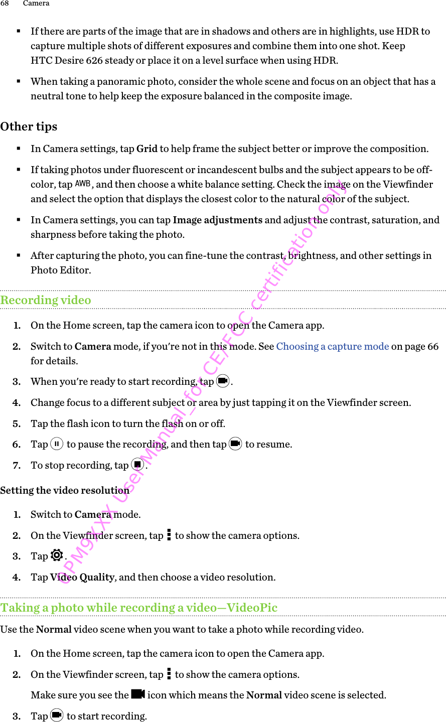 §If there are parts of the image that are in shadows and others are in highlights, use HDR tocapture multiple shots of different exposures and combine them into one shot. KeepHTC Desire 626 steady or place it on a level surface when using HDR.§When taking a panoramic photo, consider the whole scene and focus on an object that has aneutral tone to help keep the exposure balanced in the composite image.Other tips§In Camera settings, tap Grid to help frame the subject better or improve the composition.§If taking photos under fluorescent or incandescent bulbs and the subject appears to be off-color, tap  , and then choose a white balance setting. Check the image on the Viewfinderand select the option that displays the closest color to the natural color of the subject.§In Camera settings, you can tap Image adjustments and adjust the contrast, saturation, andsharpness before taking the photo.§After capturing the photo, you can fine-tune the contrast, brightness, and other settings inPhoto Editor.Recording video1. On the Home screen, tap the camera icon to open the Camera app.2. Switch to Camera mode, if you&apos;re not in this mode. See Choosing a capture mode on page 66for details.3. When you&apos;re ready to start recording, tap  .4. Change focus to a different subject or area by just tapping it on the Viewfinder screen.5. Tap the flash icon to turn the flash on or off.6. Tap   to pause the recording, and then tap   to resume.7. To stop recording, tap  .Setting the video resolution1. Switch to Camera mode.2. On the Viewfinder screen, tap   to show the camera options.3. Tap  .4. Tap Video Quality, and then choose a video resolution.Taking a photo while recording a video—VideoPicUse the Normal video scene when you want to take a photo while recording video.1. On the Home screen, tap the camera icon to open the Camera app.2. On the Viewfinder screen, tap   to show the camera options. Make sure you see the   icon which means the Normal video scene is selected.3. Tap   to start recording.68 Camera0PM9XXX User Manual_for CE/FCC certification only