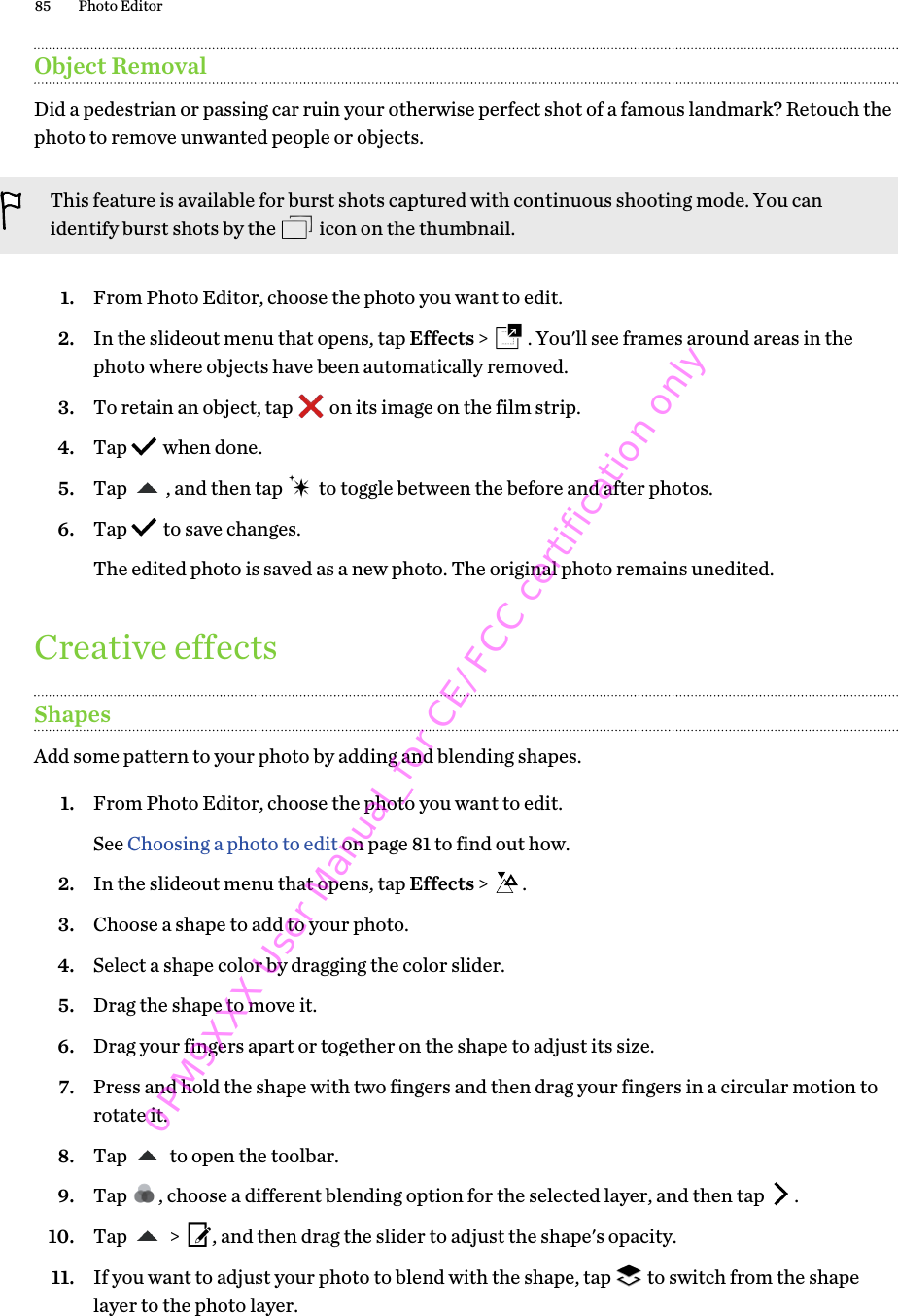 Object RemovalDid a pedestrian or passing car ruin your otherwise perfect shot of a famous landmark? Retouch thephoto to remove unwanted people or objects.This feature is available for burst shots captured with continuous shooting mode. You canidentify burst shots by the   icon on the thumbnail.1. From Photo Editor, choose the photo you want to edit.2. In the slideout menu that opens, tap Effects &gt;  . You&apos;ll see frames around areas in thephoto where objects have been automatically removed.3. To retain an object, tap   on its image on the film strip.4. Tap   when done.5. Tap  , and then tap   to toggle between the before and after photos.6. Tap   to save changes. The edited photo is saved as a new photo. The original photo remains unedited.Creative effectsShapesAdd some pattern to your photo by adding and blending shapes.1. From Photo Editor, choose the photo you want to edit. See Choosing a photo to edit on page 81 to find out how.2. In the slideout menu that opens, tap Effects &gt;  .3. Choose a shape to add to your photo.4. Select a shape color by dragging the color slider.5. Drag the shape to move it.6. Drag your fingers apart or together on the shape to adjust its size.7. Press and hold the shape with two fingers and then drag your fingers in a circular motion torotate it.8. Tap   to open the toolbar.9. Tap  , choose a different blending option for the selected layer, and then tap  .10. Tap   &gt;  , and then drag the slider to adjust the shape&apos;s opacity.11. If you want to adjust your photo to blend with the shape, tap   to switch from the shapelayer to the photo layer.85 Photo Editor0PM9XXX User Manual_for CE/FCC certification only