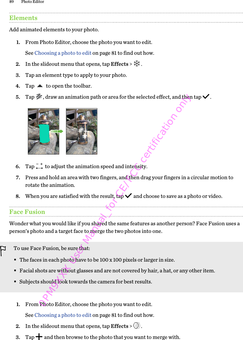 ElementsAdd animated elements to your photo.1. From Photo Editor, choose the photo you want to edit. See Choosing a photo to edit on page 81 to find out how.2. In the slideout menu that opens, tap Effects &gt;  .3. Tap an element type to apply to your photo.4. Tap   to open the toolbar.5. Tap  , draw an animation path or area for the selected effect, and then tap  . 6. Tap   to adjust the animation speed and intensity.7. Press and hold an area with two fingers, and then drag your fingers in a circular motion torotate the animation.8. When you are satisfied with the result, tap   and choose to save as a photo or video.Face FusionWonder what you would like if you shared the same features as another person? Face Fusion uses aperson’s photo and a target face to merge the two photos into one.To use Face Fusion, be sure that:§The faces in each photo have to be 100 x 100 pixels or larger in size.§Facial shots are without glasses and are not covered by hair, a hat, or any other item.§Subjects should look towards the camera for best results.1. From Photo Editor, choose the photo you want to edit. See Choosing a photo to edit on page 81 to find out how.2. In the slideout menu that opens, tap Effects &gt;  .3. Tap   and then browse to the photo that you want to merge with.89 Photo Editor0PM9XXX User Manual_for CE/FCC certification only