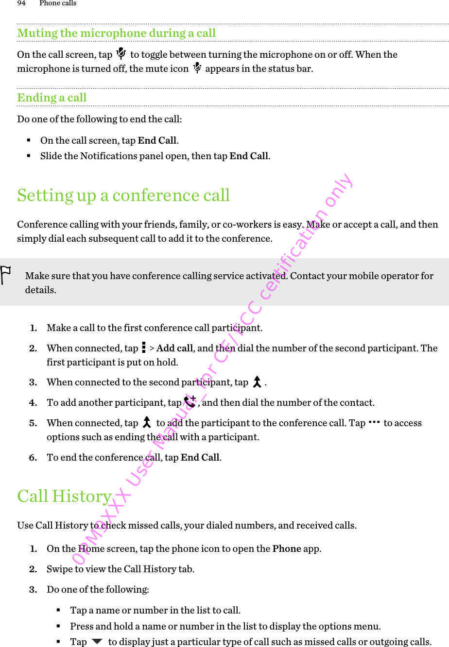 Muting the microphone during a callOn the call screen, tap   to toggle between turning the microphone on or off. When themicrophone is turned off, the mute icon   appears in the status bar.Ending a callDo one of the following to end the call:§On the call screen, tap End Call.§Slide the Notifications panel open, then tap End Call.Setting up a conference callConference calling with your friends, family, or co-workers is easy. Make or accept a call, and thensimply dial each subsequent call to add it to the conference.Make sure that you have conference calling service activated. Contact your mobile operator fordetails.1. Make a call to the first conference call participant.2. When connected, tap   &gt; Add call, and then dial the number of the second participant. Thefirst participant is put on hold.3. When connected to the second participant, tap  .4. To add another participant, tap  , and then dial the number of the contact.5. When connected, tap   to add the participant to the conference call. Tap   to accessoptions such as ending the call with a participant.6. To end the conference call, tap End Call.Call HistoryUse Call History to check missed calls, your dialed numbers, and received calls.1. On the Home screen, tap the phone icon to open the Phone app.2. Swipe to view the Call History tab.3. Do one of the following:§Tap a name or number in the list to call.§Press and hold a name or number in the list to display the options menu.§Tap   to display just a particular type of call such as missed calls or outgoing calls.94 Phone calls0PM9XXX User Manual_for CE/FCC certification only