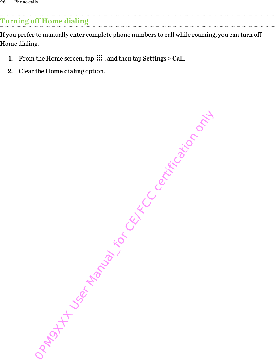 Turning off Home dialingIf you prefer to manually enter complete phone numbers to call while roaming, you can turn offHome dialing.1. From the Home screen, tap  , and then tap Settings &gt; Call.2. Clear the Home dialing option.96 Phone calls0PM9XXX User Manual_for CE/FCC certification only