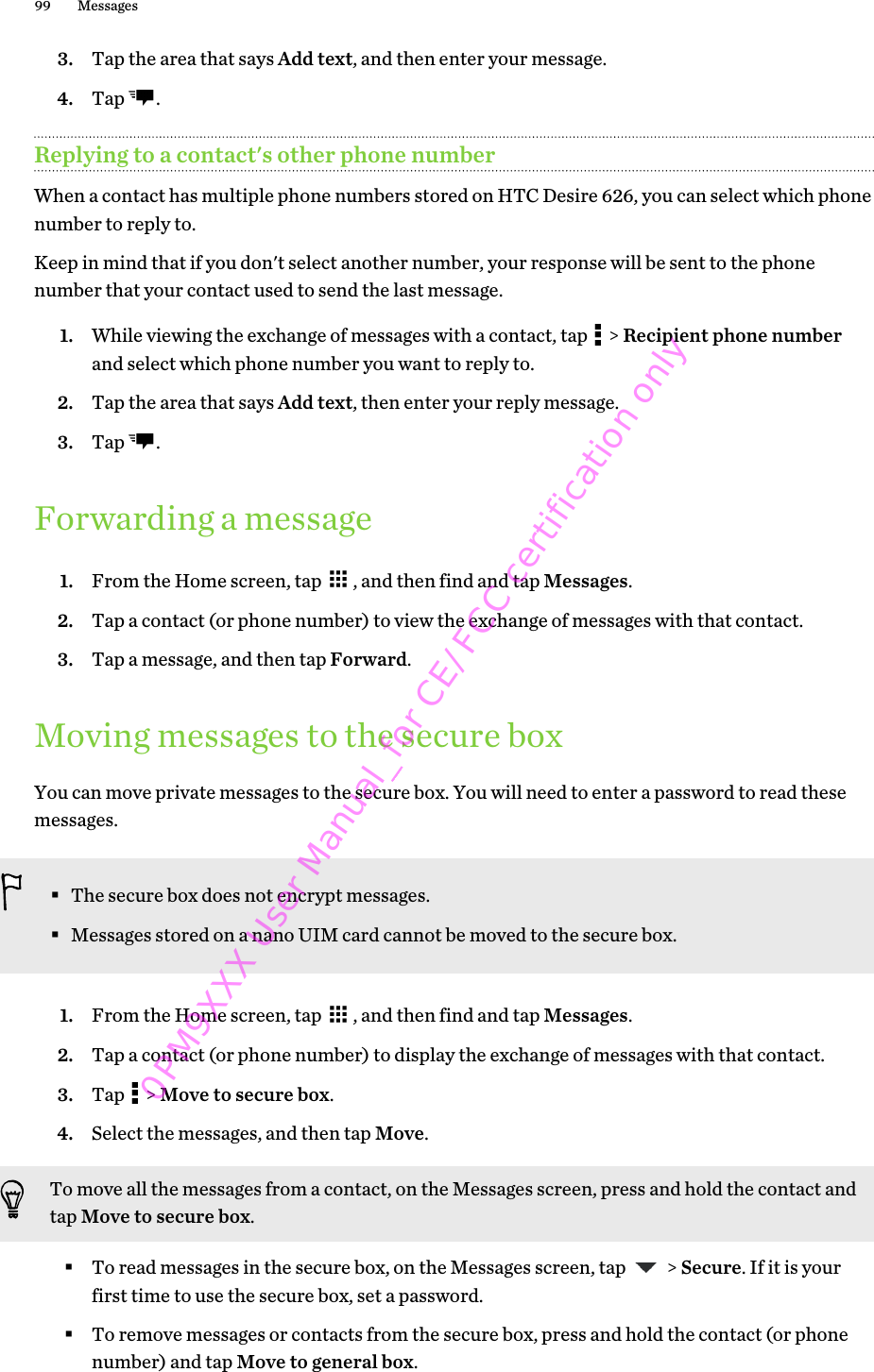 3. Tap the area that says Add text, and then enter your message.4. Tap  .Replying to a contact&apos;s other phone numberWhen a contact has multiple phone numbers stored on HTC Desire 626, you can select which phonenumber to reply to.Keep in mind that if you don&apos;t select another number, your response will be sent to the phonenumber that your contact used to send the last message.1. While viewing the exchange of messages with a contact, tap   &gt; Recipient phone numberand select which phone number you want to reply to.2. Tap the area that says Add text, then enter your reply message.3. Tap  .Forwarding a message1. From the Home screen, tap  , and then find and tap Messages.2. Tap a contact (or phone number) to view the exchange of messages with that contact.3. Tap a message, and then tap Forward.Moving messages to the secure boxYou can move private messages to the secure box. You will need to enter a password to read thesemessages.§The secure box does not encrypt messages.§Messages stored on a nano UIM card cannot be moved to the secure box.1. From the Home screen, tap  , and then find and tap Messages.2. Tap a contact (or phone number) to display the exchange of messages with that contact.3. Tap   &gt; Move to secure box.4. Select the messages, and then tap Move.To move all the messages from a contact, on the Messages screen, press and hold the contact andtap Move to secure box.§To read messages in the secure box, on the Messages screen, tap   &gt; Secure. If it is yourfirst time to use the secure box, set a password.§To remove messages or contacts from the secure box, press and hold the contact (or phonenumber) and tap Move to general box.99 Messages0PM9XXX User Manual_for CE/FCC certification only